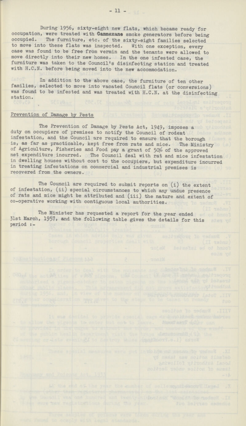 11 During 1956, sixty-eight new flats, which became ready for occupation, were treated with Gammexane smoke generators before being occupied. The furniture, etc. of the sixty-eight families selected to move into these flats was inspected. With one exception, every case was found to be free from vermin and the tenants were allowed to move directly into their new homes. In the one infested case, the furniture was taken to the Council's disinfecting station and treated with H.C.N, before being moved into the new accommodation. In addition to the above case, the furniture of ten other families, selected to move into vacated Council flats (or conversions) was found to be infested and was treated with H.C.N, at the disinfecting station. Prevention of Damage by Pests The Prevention of Damage by Pests Act, 1949, imposes a duty on occupiers of premises to notify the Council of rodent infestation, and the Council are required to ensure that the borough is, as far as practicable, kept free from rats and mice. The Ministry of Agriculture, Fisheries and Food pay a grant of 50% of the approved net expenditure incurred. The Council deal with rat and mice infestation in dwelling houses without cost to the occupiers, but expenditure incurred in treating infestations on commercial and industrial premises is recovered from the owners. The Council are required to submit reports on (i) the extent of infestation, (ii) special circumstances to which any undue presence of rats and mice might be attributed and (iii) the nature and extent of co-operative working with contiguous local authorities. The Minister has requested a report for the year ended 31st March, 1957, and the following table gives the details for this period:-
