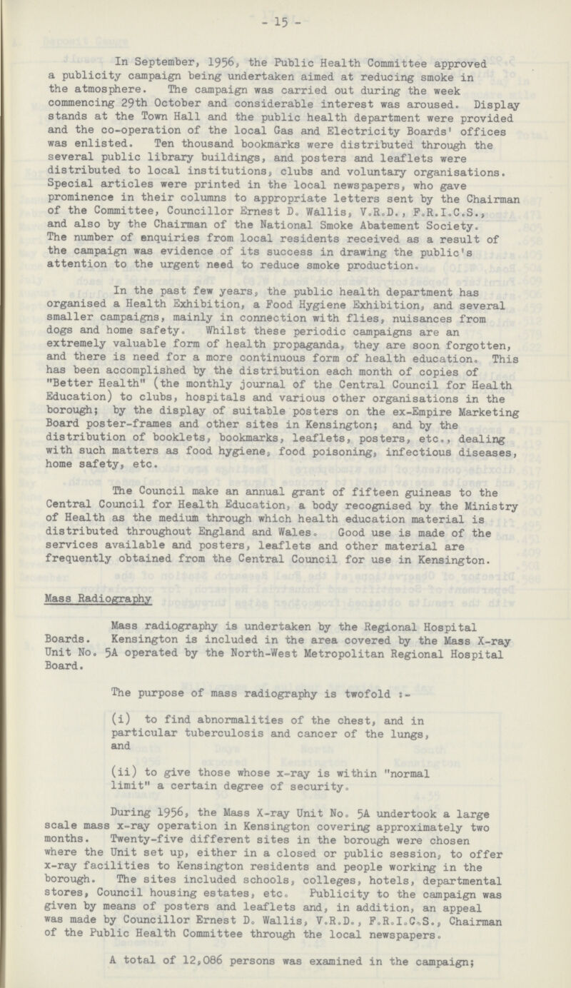 15 In September, 1956, the Public Health Committee approved a publicity campaign being undertaken aimed at reducing smoke in the atmosphere. The campaign was carried out during the week commencing 29th October and considerable interest was aroused. Display stands at the Town Hall and the public health department were provided and the co-operation of the local Gas and Electricity Boards' offices was enlisted. Ten thousand bookmarks were distributed through the several public library buildings, and posters and leaflets were distributed to local institutions, clubs and voluntary organisations. Special articles were printed in the local newspapers, who gave prominence in their columns to appropriate letters sent by the Chairman of the Committee, Councillor Ernest D„ Wallis, V.R„D., FoR.I.C.S., and also by the Chairman of the National Smoke Abatement Society. The number of enquiries from local residents received as a result of the campaign was evidence of its success in drawing the public's attention to the urgent need to reduce smoke production. In the past few years, the public health department has organised a Health Exhibition, a Food Hygiene Exhibition, and several smaller campaigns, mainly in connection with flies, nuisances from dogs and home safety. Whilst these periodic campaigns are an extremely valuable form of health propaganda, they are soon forgotten, and there is need for a more continuous form of health education. This has been accomplished by the distribution each month of copies of Better Health (the monthly journal of the Central Council for Health Education) to clubs, hospitals and various other organisations in the borough; by the display of suitable posters on the ex-Empire Marketing Board poster-frames and other sites in Kensington; and by the distribution of booklets, bookmarks, leaflets, posters, etc., dealing with such matters as food hygiene, food poisoning, infectious diseases, home safety, etc. The Council make an annual grant of fifteen guineas to the Central Council for Health Education, a body recognised by the Ministry of Health as the medium through which health education material is distributed throughout England and Wales, Good use is made of the services available and posters, leaflets and other material are frequently obtained from the Central Council for use in Kensington. Mass Radiography Mass radiography is undertaken by the Regional Hospital Boards. Kensington is included in the area covered by the Mass X-ray Unit No. 5A operated by the North-West Metropolitan Regional Hospital Board. The purpose of mass radiography is twofold (i) to find abnormalities of the chest, and in particular tuberculosis and cancer of the lungs, and (ii) to give those whose x-ray is within normal limit a certain degree of security. During 1956, the Mass X-ray Unit No. 5A undertook a large scale mass x-ray operation in Kensington covering approximately two months. Twenty-five different sites in the borough were chosen where the Unit set up, either in a closed or public session, to offer x-ray facilities to Kensington residents and people working in the borough. The sites included schools, colleges, hotels, departmental stores, Council housing estates, etc. Publicity to the campaign was given by means of posters and leaflets and, in addition, an appeal was made by Councillor Ernest D. Wallis, V.R.D., F.R.I.C.S.., Chairman of the Public Health Committee through the local newspapers. A total of 12,086 persons was examined in the campaign;