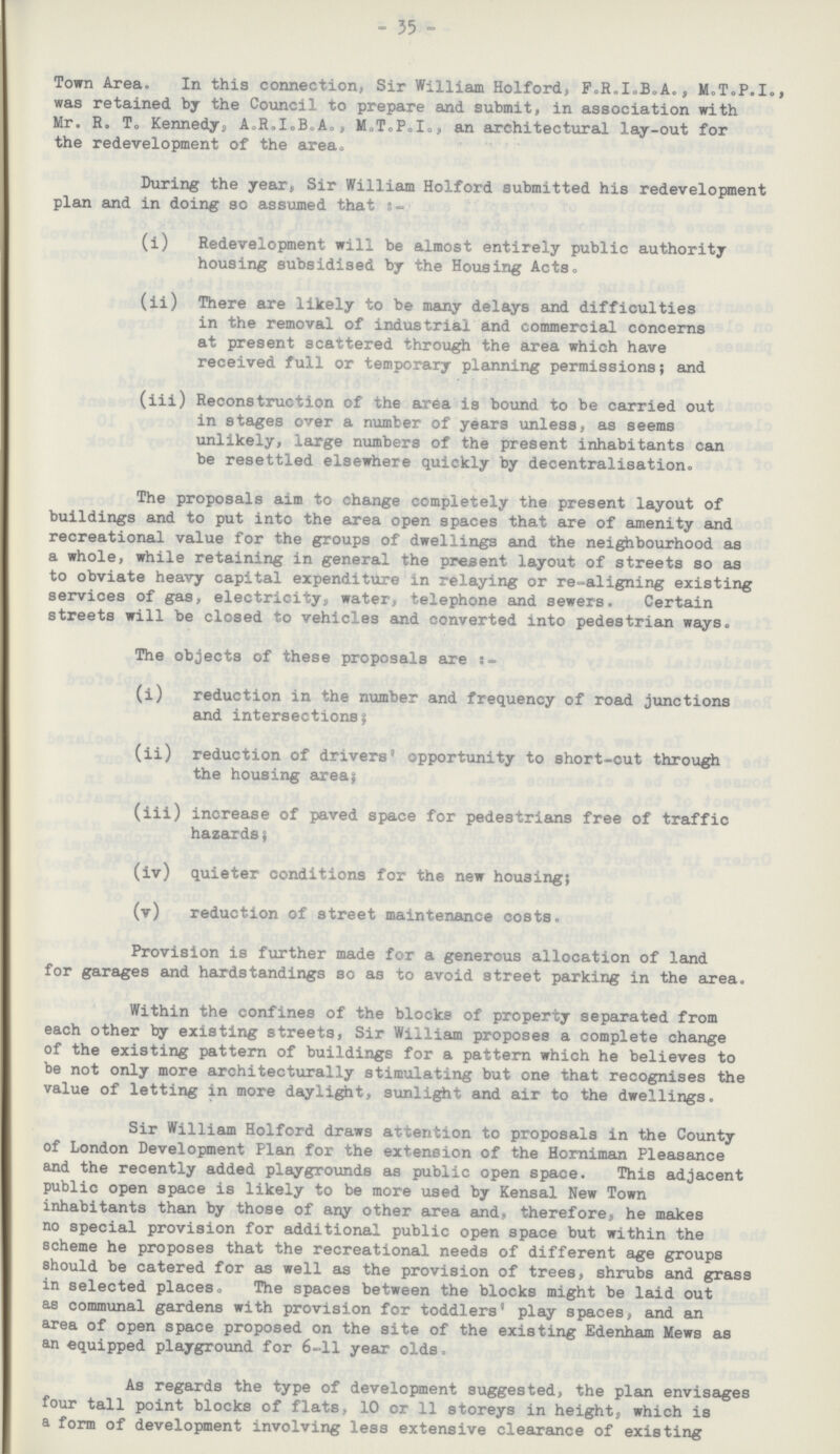 - 35 - Town Area. In this connection, Sir William Holford, F.R.I.B.A., M.T.P.I., was retained by the Council to prepare and submit, in association with Mr. R. T. Kennedy, A.R.I.B.A., M.T.P.I., an architectural lay-out for the redevelopment of the area. During the year, Sir William Holford submitted his redevelopment plan and in doing so assumed that:-_ (i) Redevelopment will be almost entirely public authority housing subsidised by the Housing Acts. (ii) There are likely to be many delays and difficulties in the removal of industrial and commercial concerns at present scattered through the area which have received full or temporary planning permissions; and (iii) Reconstruction of the area is bound to be carried out in stages over a number of years unless, as seems unlikely, large numbers of the present inhabitants can be resettled elsewhere quickly by decentralisation. The proposals aim to change completely the present layout of buildings and to put into the area open spaces that are of amenity and recreational value for the groups of dwellings and the neighbourhood as a whole, while retaining in general the present layout of streets so as to obviate heavy capital expenditure in relaying or re-aligning existing services of gas, electricity, water, telephone and sewers. Certain streets will be closed to vehicles and converted into pedestrian ways. The objects of these proposals axe (i) reduction in the number and frequency of road junctions and intersections; (ii) reduction of drivers' opportunity to short-cut through the housing area; (iii) increase of paved space for pedestrians free of traffic hazards; (iv) quieter conditions for the new housing; (v) reduction of street maintenance costs. Provision is further made for a generous allocation of land for garages and hardstandings so as to avoid street parking in the area. Within the confines of the blocks of property separated from each other by existing streets, Sir William proposes a complete change of the existing pattern of buildings for a pattern which he believes to be not only more architecturally stimulating but one that recognises the value of letting in more daylight, sunlight and air to the dwellings. Sir William Holford draws attention to proposals in the County of London Development Plan for the extension of the Horniman Pleasance and the recently added playgrounds as public open space. This adjacent public open space is likely to be more used by Kensal New Town inhabitants than by those of any other area and, therefore, he makes no special provision for additional public open space but within the scheme he proposes that the recreational needs of different age groups should be catered for as well as the provision of trees, shrubs and grass in selected places. The spaces between the blocks might be laid out as communal gardens with provision for toddlers' play spaces, and an area of open space proposed on the site of the existing Edenham Mews as an equipped playground for 6-11 year olds. As regards the type of development suggested, the plan envisages four tall point blocks of flats, 10 or 11 storeys in height, which is a form of development involving less extensive clearance of existing