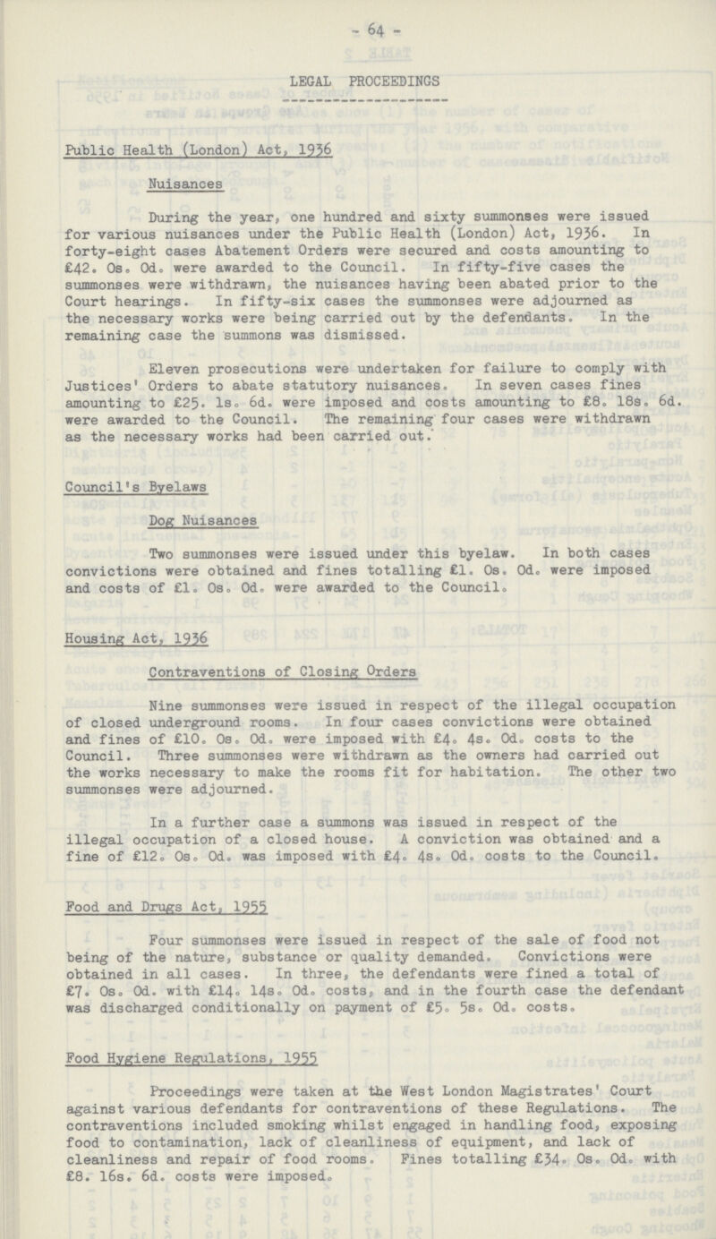 - 64 - LEGAL PROCEEDINGS Public Health (London) Act, 1956 Nuisances During the year, one hundred and sixty summonses were issued for various nuisances under the Public Health (London) Act, 1936. In forty-eight cases Abatement Orders were secured and costs amounting to £42. Os. Od. were awarded to the Council. In fifty-five cases the summonses were withdrawn, the nuisances having been abated prior to the Court hearings. In fifty-six cases the summonses were adjourned as the necessary works were being carried out by the defendants. In the remaining case the summons was dismissed. Eleven prosecutions were undertaken for failure to comply with Justices' Orders to abate statutory nuisances. In seven cases fines amounting to £25. 1s. 6d. were imposed and costs amounting to £8. 18s. 6d. were awarded to the Council. The remaining four cases were withdrawn as the necessary works had been carried out. Council's Byelaws Dog Nuisances Two summonses were issued under this byelaw. In both cases convictions were obtained and fines totalling £1. Os. Od. were imposed and costs of £1. 0s. 0d. were awarded to the Council. Housing Act, 1936 Contraventions of Closing Orders Nine summonses were issued in respect of the illegal occupation of closed underground rooms. In four cases convictions were obtained and fines of £10. 0s. 0d. were imposed with £4, 4s, 0d. costs to the Council. Three summonses were withdrawn as the owners had carried out the works necessary to make the rooms fit for habitation. The other two summonses were adjourned. In a further case a summons was issued in respect of the illegal occupation of a closed house. A conviction was obtained and a fine of £12. Os. Od. was imposed with £4. 4s. Od. costs to the Council. Food and Drugs Act, 1955 Four summonses were issued in respect of the sale of food not being of the nature, substance or quality demanded. Convictions were obtained in all cases. In three, the defendants were fined a total of £7. Os. Od. with £14. 14s. Od. costs, and in the fourth case the defendant was discharged conditionally on payment of £5. 5s. 0d. costs. Food Hygiene Regulations, 1955 Proceedings were taken at the West London Magistrates 'Court against various defendants for contraventions of these Regulations. The contraventions included smoking whilst engaged in handling food, exposing food to contamination, lack of cleanliness of equipment, and lack of cleanliness and repair of food rooms. Fines totalling £34. 0s. 0d. with £8. 16s. 6d. costs were imposed.