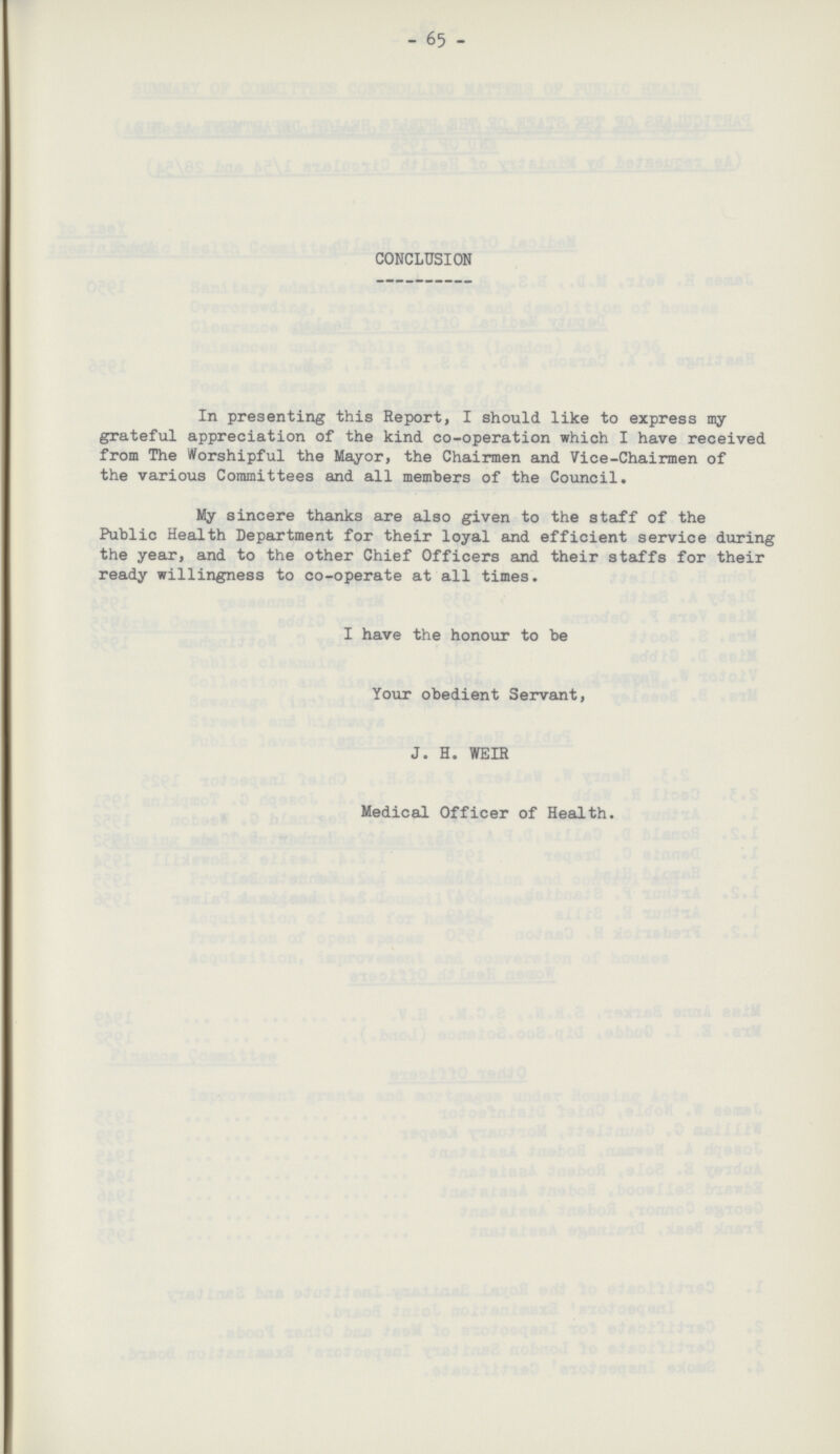 - 65 - CONCLUSION In presenting this Report, I should like to express my grateful appreciation of the kind co-operation which I have received from The Worshipful the Mayor, the Chairmen and Vice-Chairmen of the various Committees and all members of the Council. My sincere thanks are also given to the staff of the Public Health Department for their loyal and efficient service during the year, and to the other Chief Officers and their staffs for their ready willingness to co-operate at all times. I have the honour to be Your obedient Servant, J. H. WEIR Medical Officer of Health.