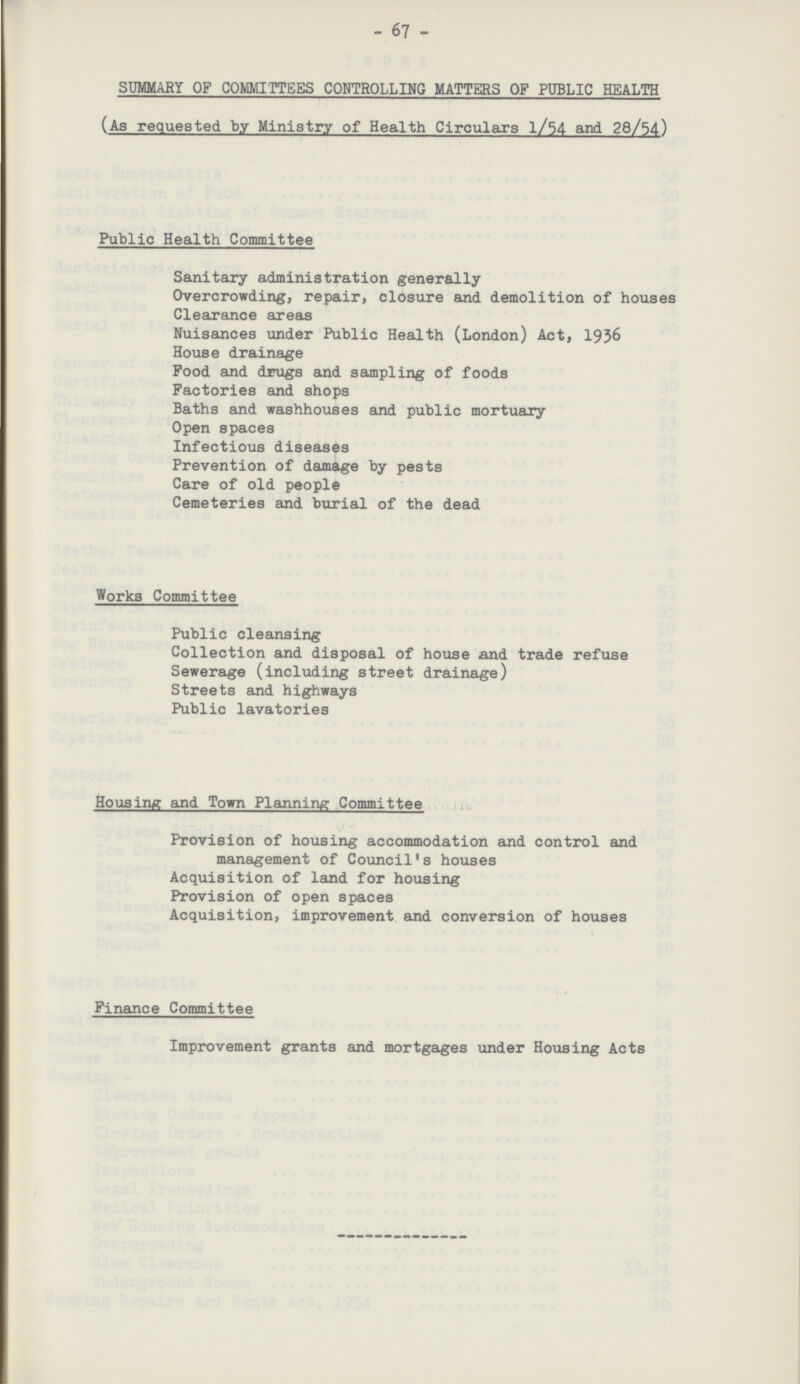 - 67 - SUMMARY OF COMMITTEES CONTROLLING MATTERS OF PUBLIC HEALTH (As requested by Ministry of Health Circulars l/54 and 28/54) Public Health Committee Sanitary administration generally Overcrowding, repair, closure and demolition of houses Clearance areas Nuisances under Public Health (London) Act, 1936 House drainage Food and drugs and sampling of foods Factories and shops Baths and washhouses and public mortuary Open spaces Infectious diseases Prevention of damage by pests Care of old people Cemeteries and burial of the dead Works Committee Public cleansing Collection and disposal of house and trade refuse Sewerage (including street drainage) Streets and highways Public lavatories Housing and Town Planning Committee Provision of housing accommodation and control and management of Council's houses Acquisition of land for housing Provision of open spaces Acquisition, improvement and conversion of houses Finance Committee Improvement grants and mortgages under Housing Acts