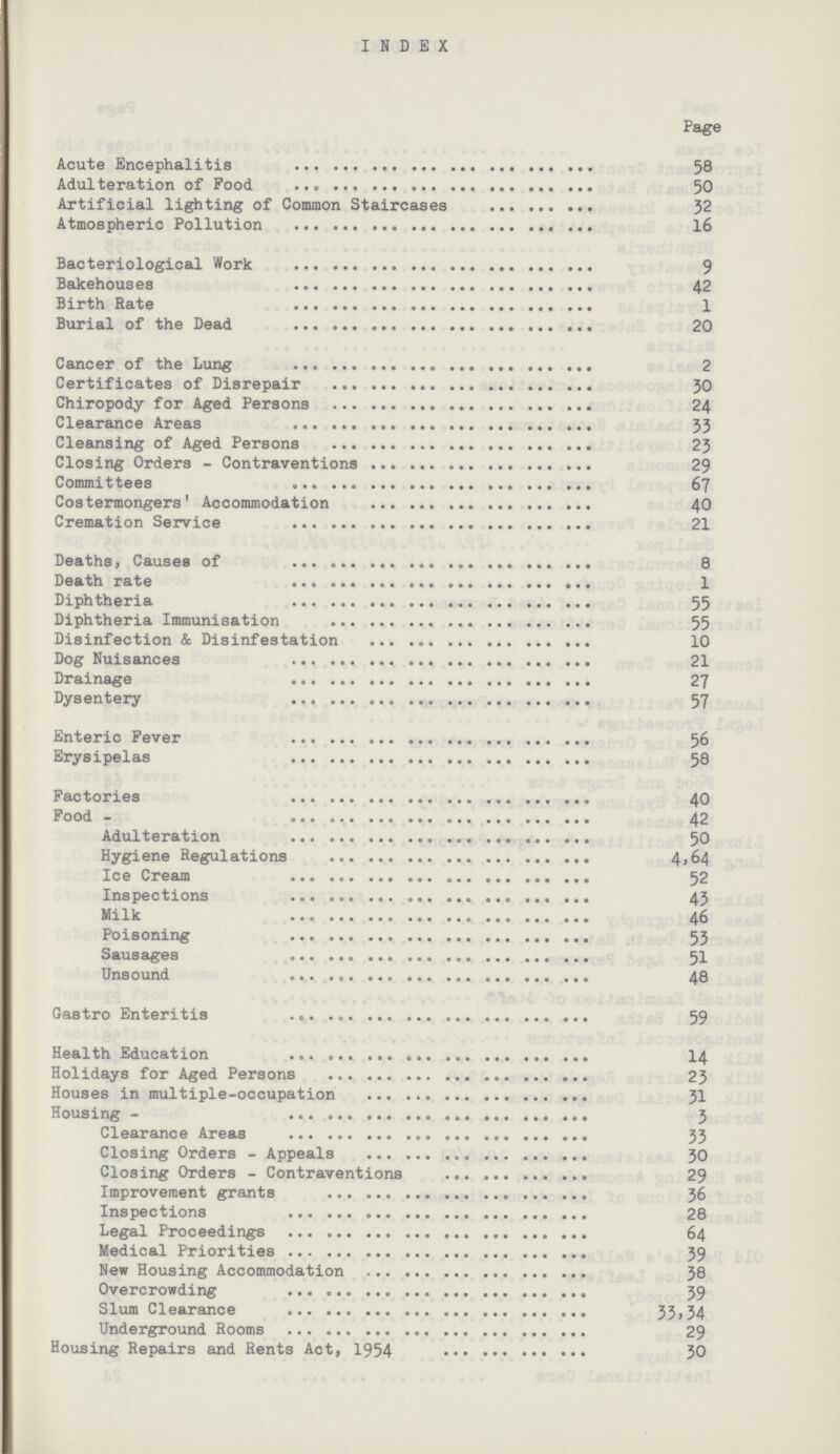 INDEX Page Acute Encephalitis 58 Adulteration of Food 50 Artificial lighting of Common Staircases 52 Atmospheric Pollution 16 Bacteriological Work 9 Bakehouses 42 Birth Rate 1 Burial of the Dead 20 Cancer of the Lung 2 Certificates of Disrepair 30 Chiropody for Aged Persons 24 Clearance Areas 33 Cleansing of Aged Persons 23 Closing Orders - Contraventions 29 Committees 67 Costermongers' Accommodation 40 Cremation Service 21 Deaths, Causes of 8 Death rate 1 Diphtheria 55 Diphtheria Immunisation 55 Disinfection & Disinfestation 10 Dog Nuisances 21 Drainage Dysentery 57 Enteric Fever 56 Erysipelas 58 Factories 40 Food 42 Adulteration 50 Hygiene Regulations 4,64 Ice Cream 52 Inspections 43 Milk 46 Poisoning 53 Sausages 51 Unsound 48 Gastro Enteritis 59 Health Education 14 Holidays for Aged Persons 23 Houses in multiple-occupation 31 Housing 3 Clearance Areas 33 Closing Orders - Appeals 30 Closing Orders - Contraventions 29 Improvement grants 36 Inspections 28 Legal Proceedings 64 Medical Priorities 59 New Housing Accommodation 38 Overcrowding 59 Slum Clearance 33,34 Underground Rooms 29 Housing Repairs and Rents Act, 1954 30