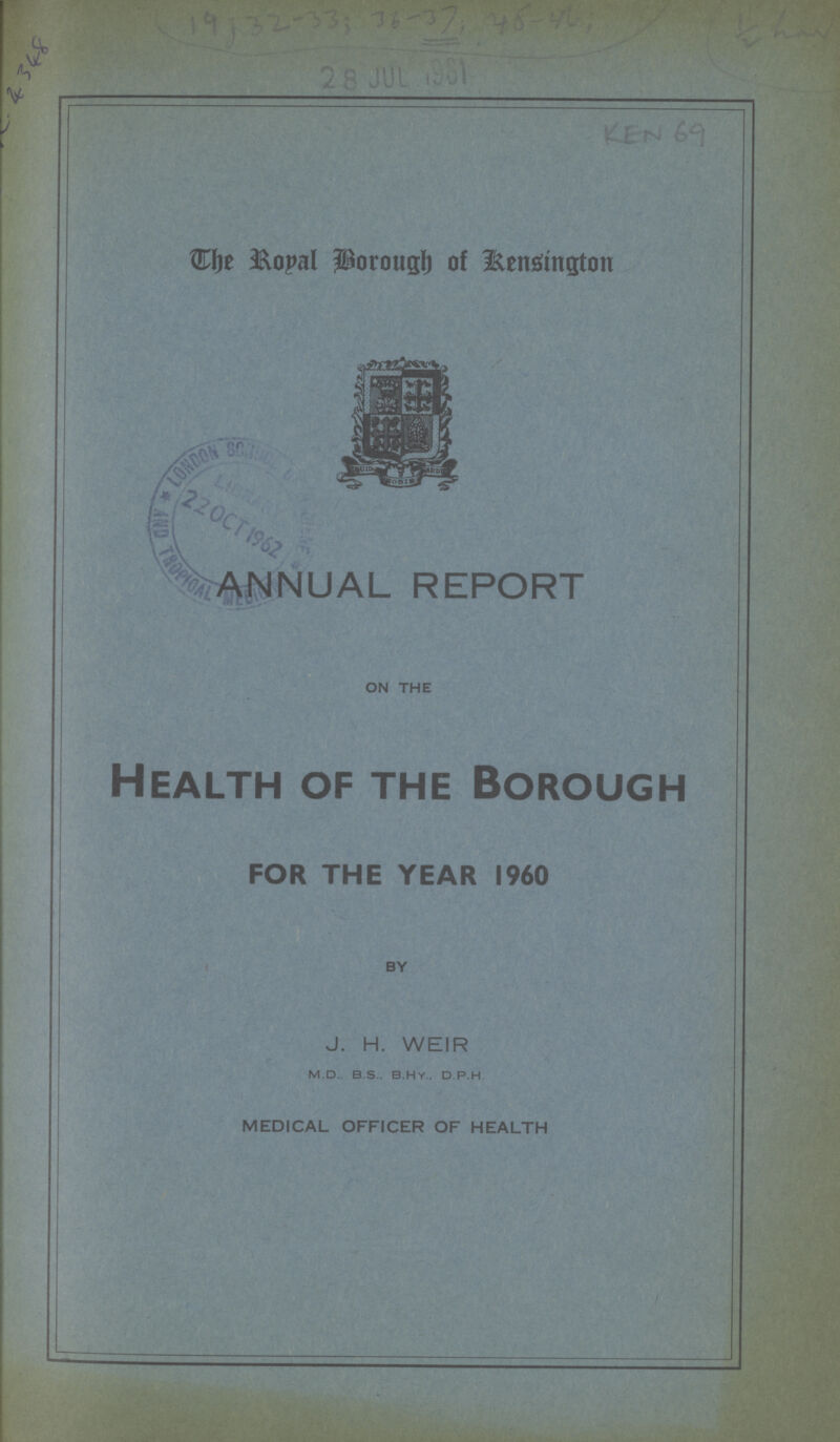 KEN 69 The Poyal Borough of Kensington ANNUAL REPORT ON THE Health of the Borough THE YEAR I960 BY J. H. WEIR m.d.. b.s.. b.hy.. d.p.h. MEDICAL OFFICER OF HEALTH