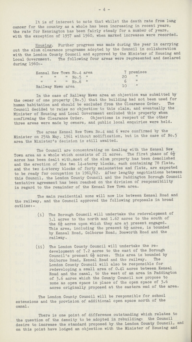 4 It is of interest to note that whilst the death rate from lung cancer for the country as a whole has been increasing in recent years, the rate for Kensington has been fairly steady for a number of years, with the exception of 1957 and 1960, when marked increases were recorded. Housing. Further progress was made during the year in carrying out the slum clearance programme adopted by the Council in collaboration with the London County Council and approved by the Minister of Housing and Local Government. The following four areas were represented and declared during 196O:. Kensal New Town No.4 area 7 premises    No. 5  20     No.6  6  Railway Mews area 10  In the case of Railway Mews area an objection was submitted by the owner of one property (No.5) that the building had not been used for human habitation and should be excluded from the Clearance Order. The Council decided to raise no objection. to this claim, and eventually the Minister of Housing and Local Government excluded this property when confirming the Clearance Order. Objections in respect of the other three areas were made by owners, and public local enquiries were held. The areas Kensal New Town No.4 and 6 were confirmed by the Minister on 25th May, 1961 without modification, but in the case of No.5 area the Minister's decision is still awaited. The Council are concentrating on dealing with the Kensal New Town area as a whole which consists of 21 acres. The first phase of 6½. acres has been dealt with,most of the slum property has been demolished and the erection of the two 14.storey blocks, each containing 78 flats, and the two 4.storey blocks of forty maisonettes and flats, are expected to be ready for occupation in 1961/62. After lengthy negotiations between this Council, the London County Council and the Paddington Borough Council tentative agreement has been reached on the division of responsibility in regard to the remainder of the Kensal New Town area. The main residential zone will now lie between Kensal Road and the railway, and the Council approved the following proposals in broad outline:. (i) The Borough Council will undertake the redevelopment of 3.1 acres to the north and 1.62 acres to the south of the 6½ acres upon which they are at present engaged. This area, including the present acres, is bounded by Kensal Road, Golborne Road, Bosworth Road and the railway. (ii) The London County Council will undertake the re development of 7.2 acres to the east of the Borough Council's present 655. acres. This area is bounded by Golborne Road, Kensal Road and the railway. The London County Council will also be responsible for redeveloping a small area of 0.41 acres between Kensal Road and the canal, to the west of an area in Paddington of 3.6 acres which the County Council now propose to zone as open space in place of the open space of 3.6 acres originally proposed at the eastern end of the area. The London County Council will be responsible for school extensions and the provision of additional open space north of the canal. There is one point of difference outstanding which relates to the question of the density to be adopted in rebuilding: the Council desire to increase the standard proposed by the London Covinty Council, and on this point have lodged an objection with the Minister of Housing and
