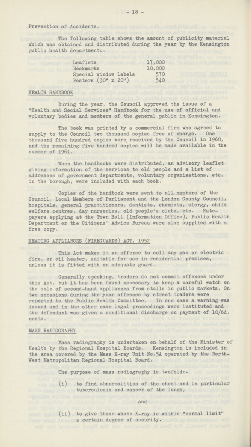 18 Prevention of Accidents. The following table shows the amount of publicity material which was obtained and distributed during the year by the Kensington public health department:. Leaflets 17,000 Bookmarks 10,000 Special window labels 570 Posters (30 x 20) 540 HEALTH HANDBOOK During the year, the Council approved the issue of a Health and Social Services Handbook for the use of official and voluntary bodies and members of the general public in Kensington. The book was printed by a commercial firm who agreed to supply to the Council two thousand copies free of charge. One thousand five hundred copies were received by the Council in 1960, and the remaining five hundred copies will be made available in the summer of 1961. When the handbooks were distributed, an advisory leaflet giving information of the services to old people and a list of addresses of government departments, voluntary organisations, etc. in the borough, were included with each book. Copies of the handbook were sent to all members of the Council, local Members of Parliament and the London County Council, hospitals, general practitioners, dentists, chemists, clergy, child welfare centres, day nurseries, old people's clubs, etc. Rate payers applying at the Town Hall (information Office), Public Health Department or the Citizens' Advice Bureau were also supplied with a free copy. HEATING APPLIANCES (FIREGUARDS) ACT, 1952 This Act makes it an offence to sell any gas or electric fire, or oil heater, suitable for use in residential premises, unless it is fitted with an adequate guard* Generally speaking, traders do not commit offences under this Act, but it has been found necessary to keep a careful watch on the sale of second.hand appliances from stalls in public markets. On two occasions during the year offences by street traders were reported to the Public Health Committee,. In one case a warning was issued and in the other case legal proceedings were instituted and the defendant was given a conditional discharge on payment of 10/6d. costs„ MASS RADIOGRAPHY Mass radiography is undertaken on behalf of the Minister of Health by the Regional Hospital Boards, Kensington is included in the area covered by the Mass X.ray Unit No.5A operated by the North— west Metropolitan Regional Hospital Board. The purpose of mass radiography is twofold:. (i) to find abnormalities of the chest and in particular tuberculosis and cancer of the lungs, and (ii) to give those whose X.ray is within normal limit a certain degree of security.