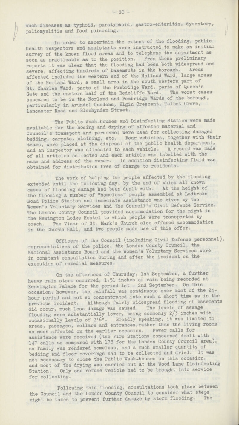 20 such diseases as typhoid, paratyphoid, gastro-enteritis, dysentery, poliomyelitis and food poisoning. In order to ascertain the extent of the flooding, public health inspectors and assistants were instructed to make an initial survey of the known flood areas and to telephone the department as soon as practicable as to the position, Prom these preliminary reports it was clear that the flooding had been both widespread and severe, affecting hundreds of basements in the borough. Areas affected included the western end of the Holland Ward, large areas of the Norland Ward, a small area in the south-western part of St. Charles Ward, parts of the Pembridge Ward, parts of Queen's Gate and the eastern half of the Redcliffe Wardu The worst cases appeared to be in the Norland and Pembridge Wards of the borough, particularly in Arundel Gardens, Elgin Crescent, Talbot Grove, Lancaster Road and Blechynden Street. The Public Wash-houses and Disinfecting Station were made available for the hosing and drying of affected material and Council's transport and personnel were used for collecting damaged bedding, carpets, clothing, etc. Pour vehicles, together with their teams, were placed at the disposal of the public health department, and an inspector was allocated to each vehicle. A record was made of all articles collected and each article was labelled with the name and address of the owner. In addition disinfecting fluid was obtained for distribution free of charge to residents. The work of helping the people affected by the flooding extended until the following day, by the end of which all known cases of flooding damage had been dealt with. At the height of the flooding a number of homeless people assembled at Ladbroke Road Police Station and immediate assistance was given by the Women's Voluntary Services and the Council's Civil Defence Service. The London County Council provided accommodation for the night in the Newington Lodge Hostel to which people were transported by coach. The Vicar of St. Mark's Church also offered accommodation in the Church Hall, and two people made use of this offer. Officers of the Council (including Civil Defence personnel), representatives of the police, the London County Council, the National Assistance Board and the Women's Voluntary Services were in constant consultation during and after the incident on the execution of remedial measures. On the afternoon of Thursday, 1st September, a further heavy rain storm occurred, 1.51 inches of rain being recorded at Kensington Palace for the period 1st - 2nd September. On this occasion, however, the rainfall was continuous over most of the 24 hour period and not so concentrated into such a short time as in the previous incident. Although fairly widespread flooding of basements did occur, much less damage was caused. The levels of sewage flooding were substantially lower, being commonly 2/3 inches with occasionally levels of 2'6. Broadly speaking, it was limited to areas, passages, cellars and entrances,rather than the living rooms so much affected on the earlier occasion. Fewer calls for assistance were received (the Pire Stations concerned dealt with 147 calls as compared with 178 for the London County Council area), no family was rendered homeless, and a much smaller quantity of bedding and floor coverings had to be collected and dried. It was not necessary to close the Public Wash-houses on this occasion, and most of the drying was carried out at the Wood Lane Disinfecting Station. Only one refuse vehicle had to be brought into service for collecting. Following this flooding, consultations took place between the Council and the London County Council to consider what steps might be taken to prevent further damage by storm flooding. The