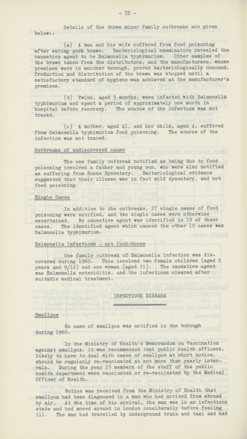 72 Details of the three minor family outbreaks are given below:- (a) A man and his wife suffered from food poisoning after eating pork brawn. Bacteriological examination revealed the causative agent to be Salmonella typhimurium. Other samples of the brawn taken from the distributors, and the manufacturers, whose premises were in another borough, proved bacteriologically unsound. Production and distribution of the brawn was stopped until a satisfactory standard of hygiene was achieved at the manufacturer's premises. (b) Twins, aged 5 months, were infected with Salmonella typhimurium and spent a period of approximately one month in hospital before recovery. The source of the infection was not traced. (c) A mother, aged 41, and her child, aged 4, suffered from Salmonella typhimurium food poisoning. The source of the infection was not traced. Outbreaks of undiscovered cause The one family outbreak notified as being due to food poisoning involved a father and young son, who were also notified as suffering from Sonne Dysentery. Bacteriological evidence suggested that their illness was in fact mild dysentery, and not food poisoning. Single Cases In addition to the outbreaks, 27 single cases of food poisoning were notified, and two single cases were otherwise ascertained. No causative agent was identified in 19 of these cases. The identified agent which caused the other 10 cases was Salmonella typhimurium. Salmonella Infections not food-borne One family outbreak of Salmonella infection was discovered during 196O. This involved two female children (aged 2 years and 9/12) and one woman (aged 2l). The causative agent was Salmonella enteriditis, and the infections cleared after suitable medical treatment. INFECTIOUS DISEASE Smallpox No case of smallpox was notified in the borough during 1960. In the Ministry of Health's Memorandum on Vaccination against smallpox, it was recommended that public health officers, likely to have to deal with cases of smallpox at short notice, should be regularly re-vaccinated at not more than yearly intervals. During the year 23 members of the staff of the public health department were vaccinated or re-vaccinated by the Medical Officer of Health. Notice was received from the Ministry of Health that smallpox had been diagnosed in a man who had arrived from abroad by air. At the time of his arrival, the man was in an infectious state and had moved around in London considerably before feeling ill. The man had travelled by underground train and taxi and had