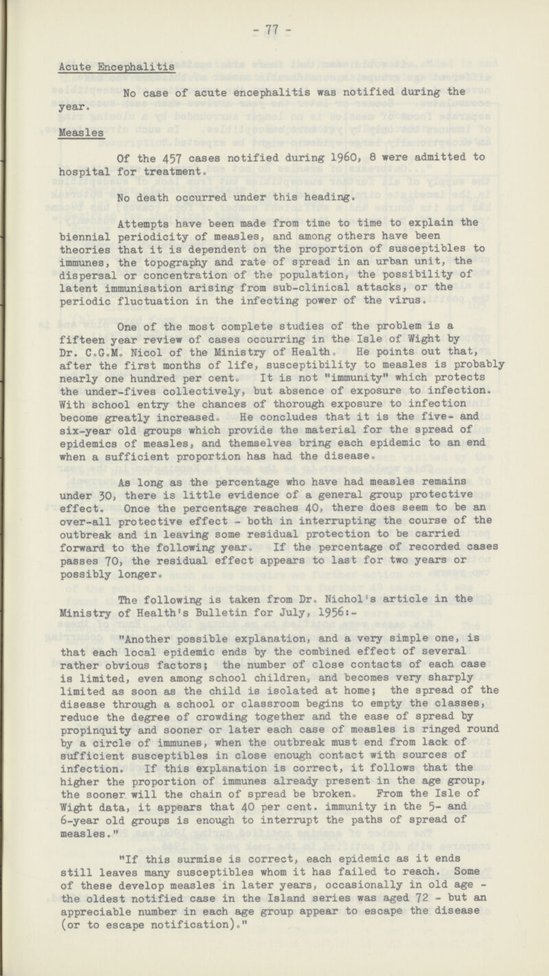 77 Acute Encephalitis No case of acute encephalitis was notified during the year. Measles Of the 457 cases notified during 1960, 8 were admitted to hospital for treatment. No death occurred under this heading. Attempts have been made from time to time to explain the biennial periodicity of measles, and among others have been theories that it is dependent on the proportion of susceptibles to immunes, the topography and rate of spread in an urban unit, the dispersal or concentration of the population, the possibility of latent immunisation arising from sub-clinical attacks, or the periodic fluctuation in the infecting power of the virus. One of the most complete studies of the problem is a fifteen year review of cases occurring in the Isle of Wight by Dr. C.G.M. Nicol of the Ministry of Health. He points out that, after the first months of life, susceptibility to measles is probably nearly one hundred per cent. It is not immunity which protects the under-fives collectively, but absence of exposure to infection. With school entry the chances of thorough exposure to infection become greatly increased. He concludes that it is the fiveand six-year old groups which provide the material for the spread of epidemics of measles, and themselves bring each epidemic to an end when a sufficient proportion has had the disease. As long as the percentage who have had measles remains under 30, there is little evidence of a general group protective effect. Once the percentage reaches 40, there does seem to be an over-all protective effect both in interrupting the course of the outbreak and in leaving some residual protection to be carried forward to the following year. If the percentage of recorded cases passes 70, the residual effect appears to last for two years or possibly longer. The following is taken from Dr. Nichol's article in the Ministry of Health's Bulletin for July, 1956:- Another possible explanation, and a very simple one, is that each local epidemic ends by the combined effect of several rather obvious factors; the number of close contacts of each case is limited, even among school children, and becomes very sharply limited as soon as the child is isolated at home; the spread of the disease through a school or classroom begins to empty the classes, reduce the degree of crowding together and the ease of spread by propinquity and sooner or later each case of measles is ringed round by a circle of immunes, when the outbreak must end from lack of sufficient susceptibles in close enough contact with sources of infection. If this explanation is correct, it follows that the higher the proportion of immunes already present in the age group, the sooner will the chain of spread be broken. From the Isle of Wight data, it appears that 40 per cent. immunity in the 5and 6-year old groups is enough to interrupt the paths of spread of measles. If this surmise is correct, each epidemic as it ends still leaves many susceptibles whom it has failed to reach. Some of these develop measles in later years, occasionally in old age the oldest notified case in the Island series was aged 72 but an appreciable number in each age group appear to escape the disease (or to escape notification).