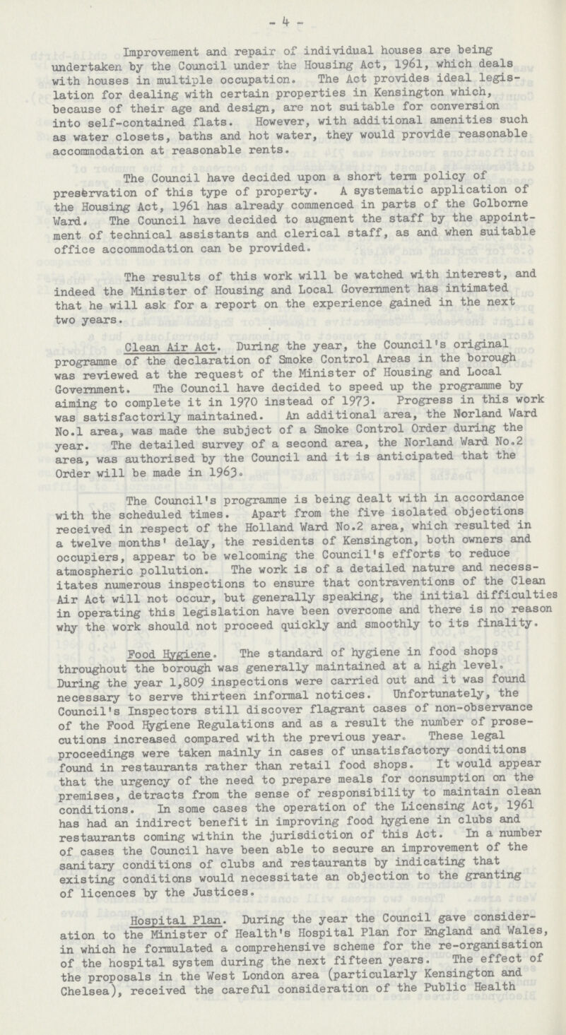 - 4 - Improvement and. repair of individual houses are being undertaken by the Council under the Housing Act, 1961, which deals with houses in multiple occupation. The Act provides ideal legis lation for dealing with certain properties in Kensington which, because of their age and design, are not suitable for conversion into self-contained flats. However, with additional amenities such as water closets, baths and hot water, they would provide reasonable accommodation at reasonable rents. The Council have decided upon a short term policy of prestervation of this type of property. A systematic application of the Housing Act, 1961 has already commenced in parts of the Golborne Ward. The Council have decided to augment the staff by the appoint ment of technical assistants and clerical staff, as and when suitable office accommodation can be provided. The results of this work will be watched with interest, and indeed the Minister of Housing and Local Government has intimated that he will ask for a report on the experience gained in the next two years. Clean Air Act. During the year, the Council's original programme of the declaration of Smoke Control Areas in the borough was reviewed at the request of the Minister of Housing and Local Government. The Council have decided to speed up the programme by aiming to complete it in 1970 instead of 1973. Progress in this work was satisfactorily maintained. An additional area, the Norland Ward No.l area, was made the subject of a Smoke Control Order during the year. The detailed survey of a second area, the Norland Ward No.2 area, was authorised by the Council and it is anticipated that the Order will be made in 1963. The Council's programme is being dealt with in accordance with the scheduled times. Apart from the five isolated objections received in respect of the Holland Ward No.2 area, which resulted in a twelve months' delay, the residents of Kensington, both owners and occupiers, appear to be welcoming the Council's efforts to reduce atmospheric pollution. The work is of a detailed nature and necess itates numerous inspections to ensure that contraventions of the Clean Air Act will not occur, but generally speaking, the initial difficulties in operating this legislation have been overcome and there is no reason why the work should not proceed quickly and smoothly to its finality. Food Hygiene. The standard of hygiene in food shops throughout the borough was generally maintained at a high level. During the year 1,809 inspections were carried out and it was found necessary to serve thirteen informal notices. Unfortunately, the Council's Inspectors still discover flagrant cases of non-observance of the Food hygiene Regulations and as a result the number of prose cutions increased compared with the previous year. These legal proceedings were taken mainly in cases of unsatisfactory conditions found in restaurants rather than retail food shops. It would appear that the urgency of the need to prepare meals for consumption on the premises, detracts from the sense of responsibility to maintain clean conditions. In some cases the operation of the Licensing Act, 1961 has had an indirect benefit in improving food hygiene in clubs and restaurants coming within the jurisdiction of this Act. In a number of cases the Council have been able to secure an improvement of the sanitary conditions of clubs and restaurants by indicating that existing conditions would necessitate an objection to the granting of licences by the Justices. Hospital Plan. During the year the Council gave consider ation to the Minister of Health's Hospital Plan for England and Wales, in which he formulated a comprehensive scheme for the re-organisation of the hospital system during the next fifteen years. The effect of the proposals in the West London area (particularly Kensington and Chelsea), received the careful consideration of the Public Health
