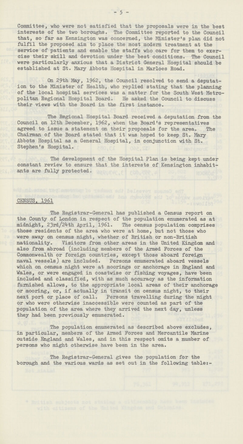 - 5 - Committee, who were not satisfied that the proposals were in the best interests of the two boroughs. The Committee reported to the Council that, so far as Kensington was concerned, the Minister's plan did not fulfil the proposed aim to place the most modern treatment at the service of patients and enable the staffs who care for them to exer cise their skill and devotion under the best conditions. The Council were particularly anxious that a District General Hospital should be established at St. Mary Abbots Hospital in Marloes Road. On 29th May, 1962, the Council resolved to send a deputat ion to the Minister of Health, who replied stating that the planning of the local hospital services was a matter for the South West Metro politan Regional Hospital Board. He asked the Council to discuss their views with the Board in the first instance. The Regional Hospital Board received a deputation from the Council on 12th December, 1962, when the Board's representatives agreed to issue a statement on their proposals for the area. The Chairman of the Board stated that it was hoped to keep St. Mary Abbots Hospital as a General Hospital, in conjunction with St. Stephen's Hospital. The development of the Hospital Plan is being kept under constant review to ensure that the interests of Kensington inhabit ants are fully protected. CENSUS. 1961 The Registrar-General has published a Census report on the County of London in respect of the population enumerated as at midnight, 23rd/24th April, 1961. The census population comprises those residents of the area who were at home, but not those who were away on census night, whether of British or non-British nationality. Visitors from other areas in the United Kingdom and also from abroad (including members of the Armed Forces of the Commonwealth or foreign countries, except those aboard foreign naval vessels) are included. Persons enumerated aboard vessels which on census night were at moorings or anchorage in England and Wales, or were engaged in coastwise or fishing voyages, have been included and classified, with as much accuracy as the information furnished allows, to the appropriate local areas of their anchorage or mooring, or, if actually in transit on census night, to their next port or place of call. Persons travelling during the night or who were otherwise inaccessible were counted as part of the population of the area where they arrived the next day, unless they had been previously enumerated. The population enumerated as described above excludes, in particular, members of the Armed Forces and Mercantile Marine outside England and Wales, and in this respect omits a number of persons who might otherwise have been in the area. The Registrar-General gives the population for the borough and the various wards as set out in the following table:-