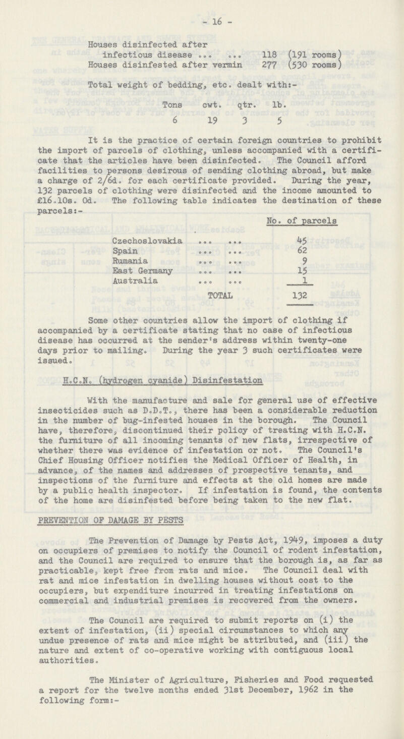 - 16 - Houses disinfected, after infectious disease 118 (191 rooms) Houses disinfested after vermin 277 (530 rooms) Total weight of bedding, etc. dealt with: Tons cwt. qtr. lb. 6 19 3 5 It is the practice of certain foreign countries to prohibit the import of parcels of clothing, unless accompanied with a certifi cate that the articles have been disinfected. The Council afford facilities to persons desirous of sending clothing abroad, but make a charge of 2/6d. for each certificate provided. During the year, 132 parcels of clothing were disinfected and the income amounted to £16.10s. Od. The following table indicates the destination of these parcels:- No. of parcels Czechoslovakia 45 Spain 62 Rumania 9 East Germany 15 Australia 1 TOTAL 132 Some other countries allow the import of clothing if accompanied by a certificate stating that no case of infectious disease has occurred at the sender's address within twenty-one days prior to mailing. During the year 3 such certificates were issued. H.C.N. (hydrogen cyanide) Disinfestation With the manufacture and sale for general use of effective insecticides such as D.D.T., there has been a considerable reduction in the number of bug-infested houses in the borough. The Council have, therefore, discontinued their policy of treating with H.C.N. the furniture of all incoming tenants of new flats, irrespective of whether there was evidence of infestation or not. The Council's Chief Housing Officer notifies the Medical Officer of Health, in advance, of the names and addresses of prospective tenants, and inspections of the furniture and effects at the old homes are made by a public health inspector. If infestation is found, the contents of the home are disinfested before being taken to the new flat. PREVENTION OF DAMAGE BY PESTS The Prevention of Damage by Pests Act, 1949, imposes a duty on occupiers of premises to notify the Council of rodent infestation, and the Council are required to ensure that the borough is, as far as practicable, kept free from rats and mice. The Council deal with rat and mice infestation in dwelling houses without cost to the occupiers, but expenditure incurred in treating infestations on commercial and industrial premises is recovered from the owners. The Council are required to submit reports on (i) the extent of infestation, (ii) special circumstances to which any undue presence of rats and mice might be attributed, and (iii) the nature and extent of co-operative working with contiguous local authorities. The Minister of Agriculture, Fisheries and Food requested a report for the twelve months ended 31st December, 1962 in the following form:-