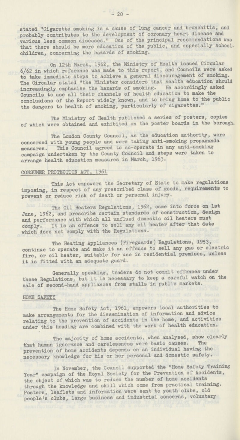 - 20 - stated Cigarette smoking is a cause of lung cancer and bronchitis, and probably contributes to the development of coronary heart disease and various less common diseases, One of the principal recommendations was that there should be more education of the public, and especially school children, concerning the hazards of smoking. On 12th March, 1962, the Ministry of Health issued Circular 6/62 in which reference was made to this report, and Councils were asked to take immediate steps to achieve a general discouragement of smoking. The Circular stated the Minister considers that health education should increasingly emphasise the hazards of smoking. He accordingly asked Councils to use all their channels of health education to make the conclusions of the Report widely known, and to bring home to the public the dangers to health of smoking, particularly of cigarettes. The Ministry of Health published a series of posters, copies of which were obtained and exhibited on the poster boards in the borough The London County Council, as the education authority, were concerned with young people and were taking anti-smoking propaganda measures. This Council agreed to co-operate in any anti-smoking campaign undertaken by the County Council and steps were taken to arrange health education measures in March, 1963. CONSUMER PROTECTION ACT. 1961 This Act empowers the Secretary of State to make regulations imposing, in respect of any prescribed class of goods, requirements to prevent or reduce risk of death or personal injury. The Oil Heaters Regulations, 1962, came into force on 1st June, 1962, and prescribe certain standards of construction, design and performance with which all unflued domestic oil heaters must comply. It is an offence to sell any oil heater after that date which does not comply with the Regulations. The Heating Appliances (Fireguards) Regulations, 1953, continue to operate and make it an offence to sell any gas or electric fire, or oil heater, suitable for use in residential premises, unless it is fitted with an adequate guard- Generally speaking, traders do not commit offences under these Regulations., but it is necessary to keep a careful watch on the sale of second-hand appliances from stalls in public markets. HOME SAFETY The Home Safety Act, 1961, empowers local authorities to make arrangements for the dissemination of information and advice relating to the prevention of accidents in the home, and activities under this heading are combined with the work of health education. The majority of home accidents, when analysed, show clearly that human ignorance and carelessness were basic causes. The prevention of home accidents depends on an individual having the necessary knowledge for his or her personal and domestic safety. In November, the Council supported the Home Safety Training Year campaign of the Royal Society for the Prevention of Accidents, the object of which was to reduce the number of home accidents through the knowledge and skill which come from practical training. Posters, leaflets and information were sent to youth clubs, old people's clubs, large business and industrial concerns, voluntary