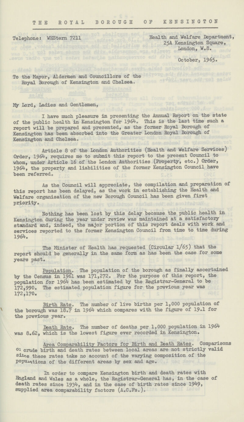 THE ROYAL BOROUGH OP KENSINGTON Telephone: WEStern 7211 Health and Welfare Department, 25A Kensington Square, London, W.8. October, 1965 To the Mayor, Aldermen and Councillors of the Royal Borough of Kensington and Chelsea. My Lord, Ladies and Gentlemen, I have much pleasure in presenting the Annual Report on the state of the public health in Kensington for 1964, This is the last time such a report will be prepared and presented, as the former Royal Borough of Kensington has been absorbed into the Greater London Royal Borough of Kensington and Chelsea. Article 8 of the London Authorities (Health and Welfare Services) Order, 1964, requires me to submit this report to the present Council to whom, under Article 16 of the London Authorities (Property, etc.) Order, 196kf the property and liabilities of the former Kensington Council have been referred. As the Council will appreciate, the compilation and preparation of this report has been delayed, as the work in establishing the Health and Welfare organisation of the new Borough Council has been given first priority. Nothing has been lost by this delay because the public health in Kensington during the year under review was maintained at a satisfactory standard and, indeed, the major portion of this report deals with work and services reported to the former Kensington Council from time to time during 1964. The Minister of Health has requested (Circular 1/65) that the report should be generally in the same form as has been the case for some years past. Population. The population of the borough as finally ascertained by the Census in 1961 was 171,272. For the purpose of this report, the population for 1964 has been estimated by the Registrar-General to be 172,990. The estimated population figure for the previous year was 172,170. Birth Rate. The number of live births per 1,000 population of the borough was 18.7 in 1964 which compares with the figure of 19.1 for the previous year. Death Rate. The number of deaths per 1,000 population in 1964 was 8.62, which is the lowest figure ever recorded in Kensington. Area Comparability Factors for Birth and Death Rates. Comparisons or crude birth and death rates between local areas are not strictly valid since these rates take no account of the varying composition of the populations of the different areas by sex and age. In order to compare Kensington birth and death rates with England and Wales as a whole, the Registrar-General has, in the case of death rates since 1934 and in the case of birth rates since 1949, supplied area comparability factors (A.C.Fs.).