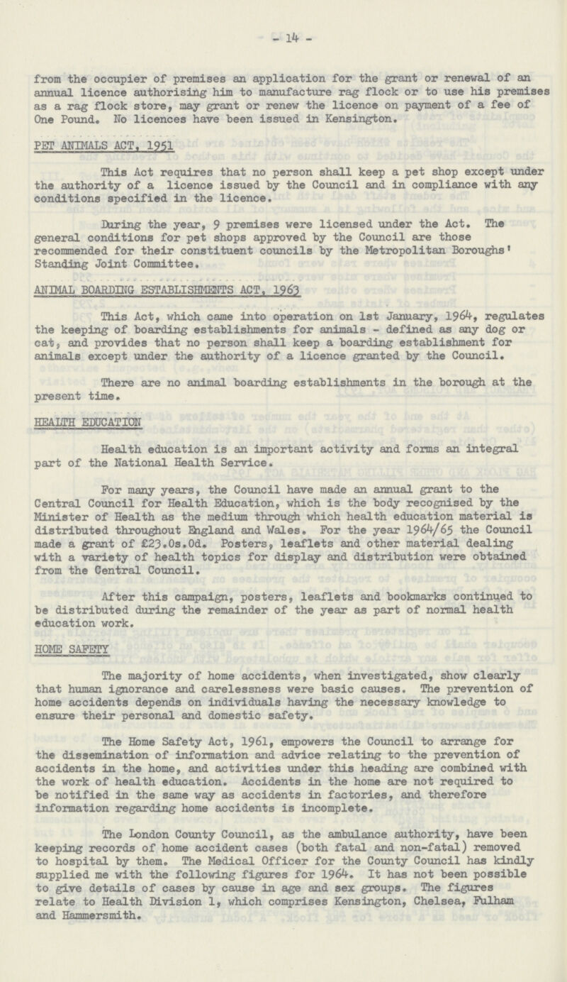 14 from the occupier of premises an application for the grant or renewal of an annual licence authorising him to manufacture rag flock or to use his premises as a rag flock store, may grant or renew the licence on payment of a fee of One Pound. No licences have been issued in Kensington. PET ANIMALS ACT. 1951 This Act requires that no person shall keep a pet shop except under the authority of a licence issued by the Council and in compliance with any conditions specified in the licence. During the year, 9 premises were licensed under the Act. The general conditions for pet shops approved by the Council are those recommended for their constituent councils by the Metropolitan Boroughs1 Standing Joint Committee. ANIMAL BOARDING ESTABLISHMENTS ACT. 1963 This Act, which came into operation on 1st January, 1964, regulates the keeping of boarding establishments for animals - defined as any dog or cat, and provides that no person shall keep a boarding establishment for animals except under the authority of a licence granted by the Council. There are no animal boarding establishments in the borough at the present time. HEALTH EDUCATION Health education is an important activity and forms an integral part of the National Health Service. For many years, the Council have made an annual grant to the Central Council for Health Education, which is the body recognised by the Minister of Health as the medium through which health education material is distributed throughout England and Vales. For the year 1964/65 the Council made a grant of £23.0s.0d. Posters, leaflets and other material dealing with a variety of health topics for display and distribution were obtained from the Central Council. After this campaign, posters, leaflets and bookmarks continued to be distributed during the remainder of the year as part of normal health education work. HOME SAFETY The majority of home accidents, when investigated, show clearly that human ignorance and carelessness were basic causes. The prevention of home accidents depends on individuals having the necessary knowledge to ensure their personal and domestic safety. The Home Safety Act, 1961, empowers the Council to arrange for the dissemination of information and advice relating to the prevention of accidents in the home, and activities under this heading are combined with the work of health education. Accidents in the home are not required to be notified in the same way as accidents in factories, and therefore information regarding home accidents is incomplete. The London County Council, as the ambulance authority, have been keeping records of home accident cases (both fatal and non-fatal) removed to hospital by them. The Medical Officer for the County Council has kindly supplied me with the following figures for 1964. It has not been possible to give details of cases by cause in age and sex groups. The figures relate to Health Division 1, which comprises Kensington, Chelsea, Fulham and Hammersmith.