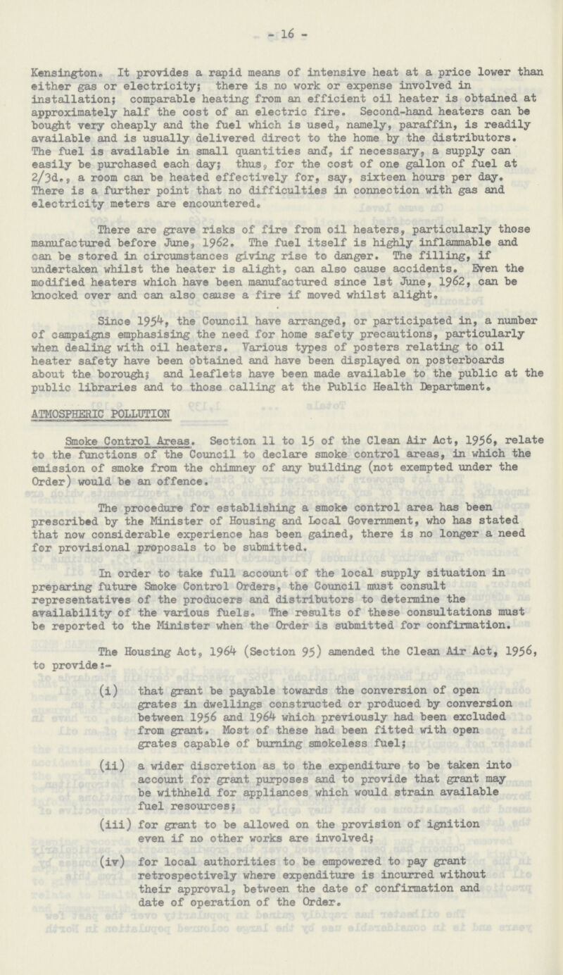 16 Kensington. It provides a rapid means of intensive heat at a price lower than either gas or electricity; there is no work or expense involved in installation; comparable heating from an efficient oil heater is obtained at approximately half the cost of an electric fire. Second-hand heaters can be bought very cheaply and the fuel which is used, namely, paraffin, is readily available and is usually delivered direct to the home by the distributors. The fuel is available in small quantities and, if necessary, a supply can easily be purchased each day; thus, for the cost of one gallon of fuel at 2/3d., a room can be heated effectively for, say, sixteen hours per day. There is a further point that no difficulties in connection with gas and electricity meters are encountered. There are grave risks of fire from oil heaters, particularly those manufactured before June, 1962. The fuel itself is highly inflammable and can be stored in circumstances giving rise to danger. The filling, if undertaken whilst the heater is alight, can also cause accidents. Even the modified heaters which have been manufactured since 1st June, 1962, can be knocked over and can also cause a fire if moved whilst alight. Since 1954, the Council have arranged, or participated in, a number of campaigns emphasising the need for home safety precautions, particularly when dealing with oil heaters. Various types of posters relating to oil heater safety have been obtained and have been displayed on posterboards about the borough; and leaflets have been made available to the public at the public libraries and to those calling at the Public Health Department. ATMOSPHERIC POLLUTION Smoke Control Areas. Section 11 to 15 of the Clean Air Act, 1956, relate to the functions of the Council to declare smoke control areas, in which the emission of smoke from the chimney of any building (not exempted under the Order) would be an offence. The procedure for establishing a smoke control area has been prescribed by the Minister of Housing and Local Government, who has stated that now considerable experience has been gained, there is no longer a need for provisional proposals to be submitted. In order to take full account of the local supply situation in preparing future Smoke Control Orders, the Council must consult representatives of the producers and distributors to determine the availability of the various fuels. The results of these consultations must be reported to the Minister when the Order is submitted for confirmation. The Housing Act, 1964 (Section 95) amended the Clean Air Act, 1956, to provide (i) that grant be payable towards the conversion of open grates in dwellings constructed or produced by conversion between 1956 and 1964 which previously had been excluded from grant. Most of these had been fitted with open grates capable of burning smokeless fuel; (ii) a wider discretion as to the expenditure to be taken into account for grant purposes and to provide that grant may be withheld for appliances which would strain available fuel resources; (iii) for grant to be allowed on the provision of ignition even if no other works are involved; (iv) for local authorities to be empowered to pay grant retrospectively where expenditure is incurred without their approval, between the date of confirmation and date of operation of the Order.
