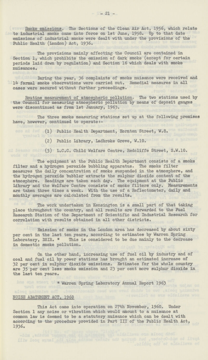 21 Smoke emissions. The Sections of the Clean Air Act, 1956, which relate to industrial smoke came into force on 1st June, 1958. Up to that date emissions of industrial smoke were dealt with under the provisions of the Public Health (London) Act, 1936. The provisions mainly affecting the Council are contained in Section 1, which prohibits the emission of dark smoke (except for certain periods laid down by regulation) and Section 16 which deals with smoke nuisances. During the year, 36 complaints of smoke nuisance were received and 14 formal smoke observations were carried out. Remedial measures in all cases were secured without further proceedings. Routine measurement of atmospheric pollution. The two stations used by the Council for measuring atmospheric pollution by means of deposit gauges were discontinued as from 1st January, 1963. The three smoke measuring stations set up at the following premises have, however, continued to operates- (1) Public Health Department, Hornton Street, W.8. (2) Public Library, Ladbroke Grove, W.10. (3) L„C.C0 Child Welfare Centre, Redcliffe Street, S.W.10. The equipment at the Public Health Department consists of a smoke filter and a hydrogen peroxide bubbling apparatus. The smoke filter measures the daily concentration of smoke suspended in the atmosphere, and the hydrogen peroxide bubbler extracts the sulphur dioxide content of the atmosphere. Readings are taken each day. The equipment at the Public Library and the Welfare Centre consists of smoke filters only. Measurements axe taken three times a week. With the use of a Reflectometer, daily and monthly averages are calculated from the results. The work undertaken in Kensington is a small part of that taking place throughout the country, and all results are forwarded to the Fuel Research Station of the Department of Scientific and Industrial Research for correlation with results obtained in all other districts. Enission of smoke in the London area has decreased by about sixty per cent in the last ten years, according to estimates by Warren Spring Laboratory, DSIR.* This is considered to be due mainly to the decrease in domestic smoke pollution. On the other hand, increasing use of fuel oil by industry and of coal and fuel oil by power stations has brought an estimated increase of 32 per cent in sulphur dioxide emissions. Estimates for the whole country are 35 per cent less smoke emission and 23 per cent more sulphur dioxide in the last ten years. *Warren Spring Laboratory Annual Report 1963 NOISE ABATEMENT ACT. 1960 This Act came into operation on 27th November, 1960. Under Section 1 any noise or vibration which would amount to a nuisance at common law is deemed to be a statutory nuisance which can be dealt with according to the procedure provided in Part III of the Public Health Act, 1936.