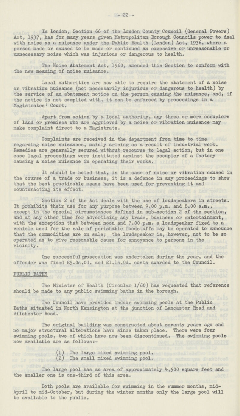 22 In London, Section 66 of the London County Council (General Powers) Act, 1937, has for many years given Metropolitan Borough Councils power to deal with noise as a nuisance under the Public Health (London) Act, 1936, where a person made or caused to be made or continued an excessive or unreasonable or unnecessary noise which was injurious or dangerous to health. The Noise Abatement Act, 1960, amended this Section to conform with the new meaning of noise nuisance. Local authorities are now able to require the abatement of a noise or vibration nuisance (not necessarily injurious or dangerous to health) by the service of an abatement notice on the person causing the nuisance, and, if the notice is not complied with, it can be enforced by proceedings in a Magistrates' Court. Apart from action by a local authority, any three or more occupiers of land or premises who are aggrieved by a noise or vibration nuisance may make complaint direct to a Magistrate. Complaints are received in the department from time to time regarding noise nuisances, mainly arising as a result of industrial work. Remedies are generally secured without recourse to legal action, but in one case legal proceedings were instituted against the occupier of a factory causing a noise nuisance in operating their works. It should be noted that, in the case of noise or vibration caused in the course of a trade or business, it is a defence in any proceedings to show that the best practicable means have been used for preventing it and counteracting its effect. Section 2 of the Act deals with the use of loudspeakers in streets. It prohibits their use for any purpose between 9.00 p.m. and 8.00 a.m., except in the special circumstances defined in sub-section 2 of the section, and at any other time for advertising any trade, business or entertainment, with the exception that between noon and 7.00 p.m. a loudspeaker fixed to a vehicle used for the sale of perishable foodstuffs may be operated to announce that the commodities are on sale; the loudspeaker is, however, not to be so operated as to give reasonable cause for annoyance to persons in the vicinity. One successful prosecution was undertaken during the year, and the offender was fined £5.0s.0d. and £1.1s.0d. costs awarded to the Council. PUBLIC BATHS The Minister of Health (Circular 1/60) has requested that reference should be made to any public swimming baths in the borough. The Council have provided indoor swimming pools at the Public Baths situated in North Kensington at the junction of Lancaster Road and Silchester Road. The original building was constructed about seventy years ago and no major structural alterations have since taken place. There were four swimming pools, two of which have now been discontinued. The swimming pools now available are as follows:- (1) The large mixed swimming pool. (2) The small mixed swimming pool. The large pool has an area of approximately 4,500 square feet and the smaller one is one-third of this area. Both pools are available for swimming in the summer months, mid April to mid-October, but during the winter months only the large pool will be available to the public.
