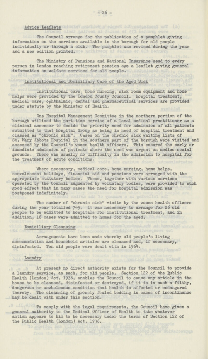 26 Advice Leaflets The Council arrange for the publication of a pamphlet giving information on the services available in the borough for old people individually or through a club. The pamphlet was revised during the year and a new edition printed. The Ministry of Pensions and National Insurance send to every person in London reaching retirement pension age a leaflet giving general information on welfare services for old people. Institutional and Domiciliary Care of the Aged Sick Institutional care, home nursing, sick room equipment and home helps were provided by the London County Council. Hospital treatment, medical care, ophthalmic, dental and pharmaceutical services are provided under statute by the Minister of Health. One Hospital Management Committee in the northern portion of the borough utilised the part-time service of a local medical practitioner as a clinical assessor to decide the priority need for admission of all patients submitted to that Hospital Group as being in need of hospital treatment and classed as chronic sick, Cases on the chronic sick waiting lists of St» Mary Abbots Hospital in the southern part of the borough were visited and assessed by the Council's women health officers. This ensured the early or immediate admission of patients where the need was urgent on medico-social grounds. There was usually no difficulty in the admission to hospital for the treatment of acute conditions. Where necessary, medical care, home nursing, home helps, convalescent holidays, financial aid and pensions were arranged with the appropriate statutory bodies. These, together with various services operated by the Council augmented by voluntary bodies, were provided to such good effect that in many cases the need for hospital admission was postponed indefinitely. The number of chronic sick visits by the women health officers during the year totalled 745. It was necessary to arrange for 26 old people to be admitted to hospitals for institutional treatment, and in addition, 18 cases were admitted to homes for the aged. Domiciliary Cleansing Arrangements have been made whereby old people's living accommodation and household articles are cleansed and, if necessary, disinfested. Ten old people were dealt with in 1964. At present no direct authority exists for the Council to provide a laundry service, as such, for old people. Section 122 of the public Health (London) Act, 1936, enables the Council to cause any article in the house to be cleansed, disinfected or destroyed, if it is in such a filthy, dangerous or unwholesome condition that health is affected or endangered thereby. The cleansing of grossly fouled bedding in cases of incontinence may be dealt with under this section. To comply with the legal requirements, the Council have given a general authority to the Medical Officer of Health to take whatever action appears to him to be necessary under the terms of Section 122 of the Public Health (London) Act, 1936,