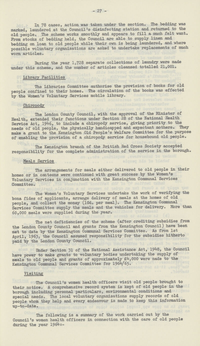 27 In 78 cases, action was taken under the section. The bedding was marked, laundered at the Council's disinfecting station and returned to the old people. The scheme works smoothly and appears to fill a much felt want. Prom stocks of bedding held, the Council are able to supply linen and bedding on loan to old people while their own is being laundered, and where possible voluntary organisations are asked to undertake replacements of much worn articles. During the year 1,728 separate collections of laundry were made under this scheme, and the number of articles cleansed totalled 21,001. Library Facilities The Libraries Committee authorise the provision of books for old people confined to their homes. The circulation of the books was effected by the Women's Voluntary Services mobile library. Chiropody The London County Council, with the approval of the Minister of Health, extended their functions under Section 28 of the National Health Service Act, 1946, to include a chiropody service, giving priority to the needs of old people, the physically handicapped and expectant mothers. They make a grant to the Kensington Old People's Welfare Committee for the purpose of enabling the provision of a chiropody service for housebound old people. The Kensington branch of the British Red Cross Society accepted responsibility for the complete administration of the service in the borough. Meals Service The arrangements for meals either delivered to old people in their homes or in canteens were continued with great success by the Women's Voluntary Services in conjunction with the Kensington Communal Services Committee. The Women's Voluntary Services undertake the work of verifying the bona fides of applicants, arrange delivery of meals at the homes of old people, and collect the money (l0d. per meal). The Kensington Communal Services Committee supply the meals and the vehicles for delivery. More than 60,000 meals were supplied during the year. The net deficiencies of the scheme (after crediting subsidies from the London County Council and grants from the Kensington Council) have been met to date by the Kensington Communal Services Committee. As from 1st April, 1963, the Council assumed responsibility for the subsidies hitherto paid by the London County Council. Under Section 31 of the National Assistance Act, 1948, the Council have power to make grants to voluntary bodies undertaking the supply of meals to old people and grants of approximately £4,000 were made to the Kensington Communal Services Committee for 1964/65. Visiting The Council's women health officers visit old people brought to their notice. A comprehensive record system is kept of old people in the borough including personal particulars, environmental conditions and special needs. The local voluntary organisations supply records of old people whom they help and every endeavour is made to keep this information up-to-date. The following is a summary of the work carried out by the Council's women health officers in connection with the care of old people during the year 1964:- The following is a summary of the work carried out by the Council's women health officers in connection with the care of old people during the year 1964:-