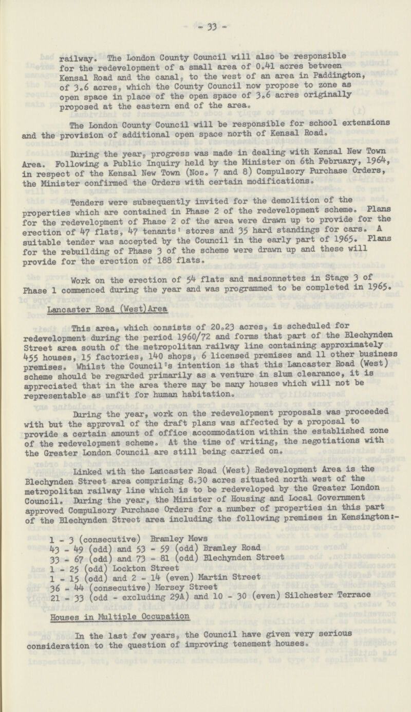 33 railway. The London County Council will also be responsible for the redevelopment of a small area of 0.41 acres between Kensal Road and the canal, to the west of an area in Paddington, of 3.6 acres, which the County Council now propose to zone as open space in place of the open space of 3.6 acres originally proposed at the eastern end of the area. The London County Council will be responsible for school extensions and the provision of additional open space north of Kensal Road. During the year, progress was made in dealing with Kensal New Town Area. Following a Public Inquiry held by the Minister on 6th February, 1964, in respect of the Kensal New Town (Nos. 7 and 8) Compulsory Purchase Orders, the Minister confirmed the Orders with certain modifications. Tenders were subsequently invited for the demolition of the properties which are contained in Phase 2 of the redevelopment scheme. Plans for the redevelopment of Phase 2 of the area were drawn up to provide for the erection of 47 flats, 47 tenants' stores and 35 hard standings for cars. A suitable tender was accepted by the Council in the early part of 1965. Plans for the rebuilding of Phase 3 of the scheme were drawn up and these will provide for the erection of 188 flats. Work on the erection of 54 flats and maisonnettes in Stage 3 of Phase 1 commenced during the year and was programmed to be completed in 1965. Lancaster Road (West)Area This area, which oonsists of 20.23 acres, is scheduled for redevelopment during the period 1960/72 and forms that part of the Blechynden Street area south of the metropolitan railway line containing approximately 455 houses, 15 factories, 140 shops, 6 licensed premises and 11 other business premises. Whilst the Council's intention is that this Lancaster Road (West) scheme should be regarded primarily as a venture in slum clearance, it is appreciated that in the area there may be many houses which will not be representable as unfit for human habitation. During the year, work on the redevelopment proposals was proceeded with but the approval of the draft plans was affected by a proposal to provide a certain amount of office accommodation within the established zone of the redevelopment scheme. At the time of writing, the negotiations with the Greater London Council are still being carried on. Linked with the Lancaster Road (West) Redevelopment Area is the Blechynden Street area comprising 8.30 acres situated north west of the metropolitan railway line which is to be redeveloped by the Greater London Council. During the year, the Minister of Housing and Local Government approved Compulsory Purchase Orders for a number of properties in this part of the Blechynden Street area including the following premises in Kensington 1 - 3 (consecutive) Bramley Mews 43 - 49 (odd) and 53 - 59 (odd) Bramley Road 33 - 67 (odd) and 73 - 81 (odd) Blechynden Street 1 - 25 (odd) Lockton Street 1 - 15 (odd) and 2 - 14 (even) Martin Street 36 - 44 (consecutive) Mersey Street 21 - 33 (odd - excluding 29A) and 10 - 30 (even) Silchester Terrace Houses in Multiple Occupation In the last few years, the Council have given very serious consideration to the question of improving tenement houses.