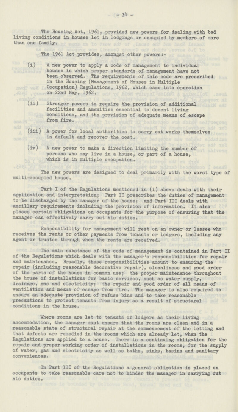 34 The Housing Act, 1961, provided new powers for dealing with bad living conditions in houses let in lodgings or occupied by members of more than one family. The 1961 Act provides, amongst other powers:- (i) A new power to apply a code of management to individual houses in which proper standards of management have not been observed. The requirements of this code are prescribed in the Housing (Management of Houses in Multiple Occupation) Regulations, 1962, which came into operation on 22nd May, 1962. (ii) Stronger powers to require the provision of additional facilities and amenities essential to decent living conditions, and the provision of adequate means of escape from fire. (iii) A power for local authorities to carry out works themselves in default and recover the cost. (iv) A new power to make a direction limiting the number of persons who may live in a house, or part of a house, which is in multiple occupation. The new powers are designed to deal primarily with the worst type of multi-occupied house. Part I of the Regulations mentioned in (i) above deals with their application and interpretation; Part II prescribes the duties of management to be discharged by the manager of the house; and Part III deals with ancillary requirements including the provision of information. It also places certain obligations on occupants for the purpose of ensuring that the manager can effectively carry out his duties. Responsibility for management will rest on an owner or lessee who receives the rents or other payments from tenants or lodgers, including any agent or trustee through whom the rents are received. The main substance of the code of management is contained in Part II of the Regulations which deals with the manager's responsibilities for repair and maintenance. Broadly, these responsibilities amount to ensuring the repair (including reasonable decorative repair), cleanliness and good order of the parts of the house in common use; the proper maintenance throughout the house of installations for basic services, such as water supply, drainage;, gas and electricity; the repair and good order of all means of ventilation and means of escape from fire. The manager is also required to ensure an adequate provision of refuse bins and to take reasonable precautions to protect tenants from injury as a result of structural conditions in the house. Where rooms are let to tenants or lodgers as their living accommodation, the manager must ensure that the rooms are clean and in a reasonable state of structural repair at the commencement of the letting and that defects are remedied in the rooms which are already let, when the Regulations are applied to a house. There is a continuing obligation for the repair and proper working order of installations in the rooms, for the supply of water, gas and electricity as well as baths, sinks, basins and sanitary conveniences. In Part III of the Regulations a general obligation is placed on occupants to take reasonable care not to hinder the manager in carrying out his duties.