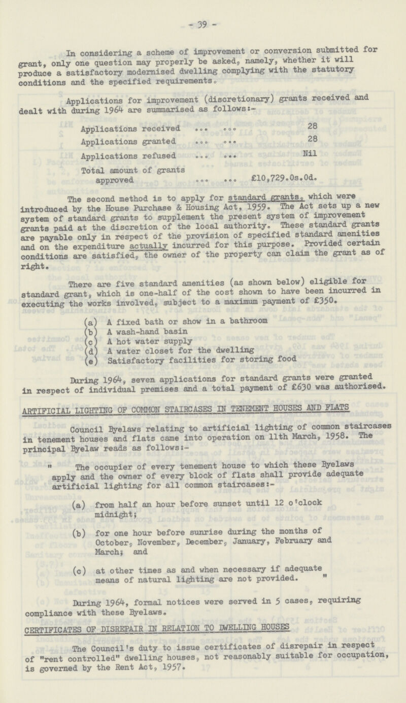 39 In considering a scheme of improvement or conversion submitted for grant, only one question may properly be asked,, namely, whether it will produce a satisfactory modernised dwelling complying with the statutory conditions and the specified requirements. Applications for improvement (discretionary) grants received and dealt with during 1964 are summarised as follows:- Applications received 28 Applications granted 28 Applications refused Nil Total amount of grants approved £10,729.0s.0d. The second method is to apply for standard grants, which were introduced by the House Purchase & Housing Act, 1959. The Act sets up a new system of standard grants to supplement the present system of improvement grants paid at the discretion of the local authority. These standard grants are payable only in respect of the provision of specified standard amenities and on the expenditure actually incurred for this purpose. Provided certain conditions are satisfied, the owner of the property can claim the grant as of right. There are five standard amenities (as shown below) eligible for standard grant, which is one-half of the cost shown to have been incurred in executing the works involved, subject to a maximum payment of £350. (a) A fixed bath or show in a bathroom (b) A wash-hand basin (c) A hot water supply (d) A water closet for the dwelling (e) Satisfactory facilities for storing food During 1964, seven applications for standard grants were granted in respect of individual premises and a total payment of £630 was authorised. ARTIFICIAL LIGHTING OF COMMON STAIRCASES IN TENEMENT HOUSES AND FLATS Council Byelaws relating to artificial lighting of common staircases in tenement houses and flats came into operation on 11th March, 1958. The principal Byelaw reads as followss-  The occupier of every tenement house to which these Byelaws apply and the owner of every block of flats shall provide adequate artificial lighting for all common staircases (a) from half an hour before sunset until 12 o'clock midnight; (b) for one hour before sunrise during the months of October9 November, December, January, February and March, and (c) at other times as and when necessary if adequate means of natural lighting are not provided.  During 1964, formal notices were served in 5 cases, requiring compliance with these Byelaws. CERTIFICATES OF DISREPAIR IN RELATION TO IWELLING HOUSES The Council's duty to issue certificates of disrepair in respect of rent controlled dwelling houses, not reasonably suitable for occupation, is governed by the Rent Act, 1957.