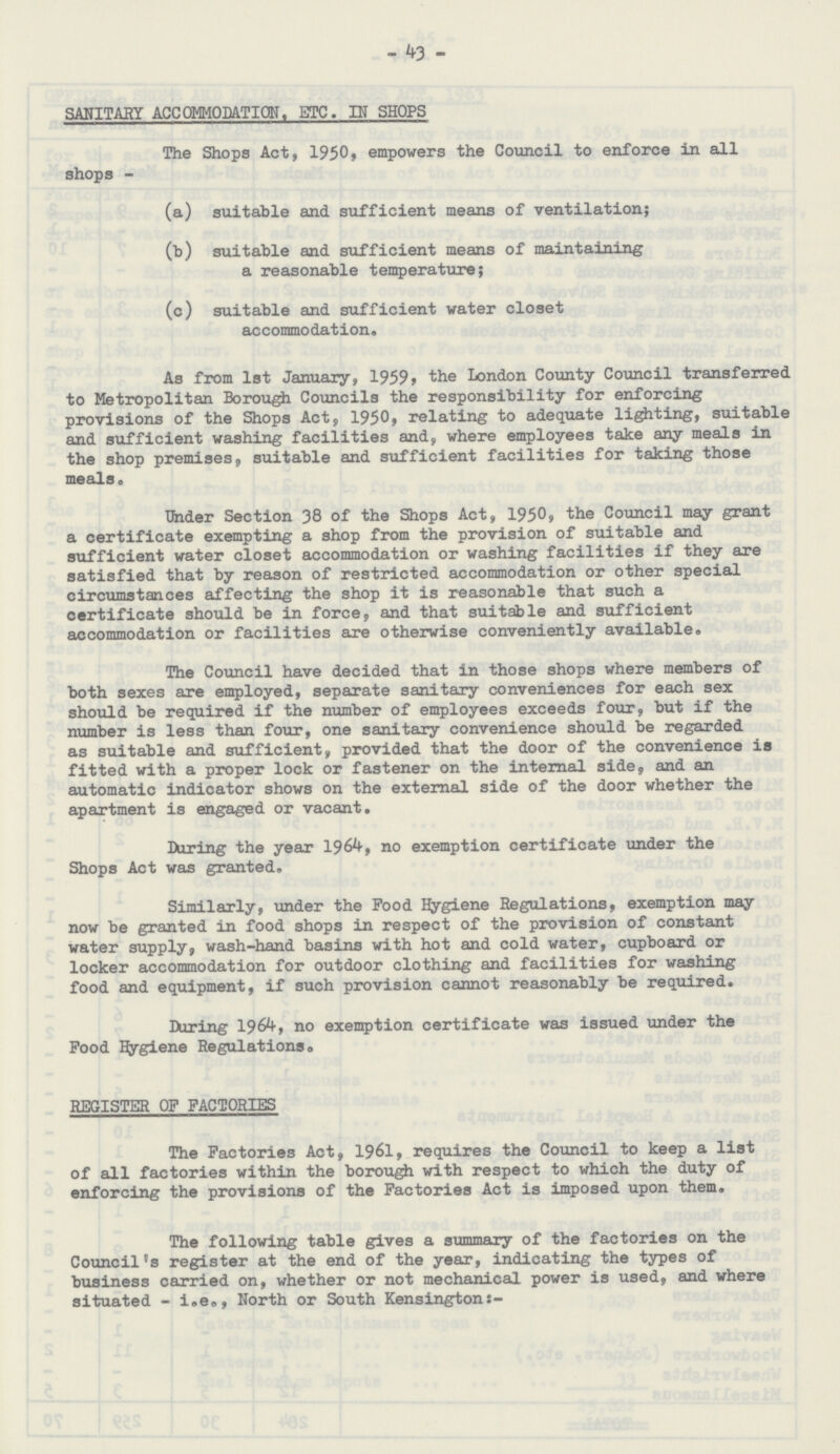 43 SANITARY ACCOMMODATION, ETC. IN SHOPS The Shops Act, 1950, empowers the Council to enforce in all shops - (a) suitable and sufficient means of ventilation; (b) suitable and sufficient means of maintaining a reasonable temperature; (c) suitable and sufficient water closet accommodation. As from 1st January, 1959, the London County Council transferred to Metropolitan Borough Councils the responsibility for enforcing provisions of the Shops Act, 1950, relating to adequate lighting, suitable and sufficient washing facilities and, where employees take any meals in the shop premises, suitable and sufficient facilities for taking those meals. Under Section 38 of the Shops Act, 1950, the Council may grant a certificate exempting a shop from the provision of suitable and sufficient water closet accommodation or washing facilities if they are satisfied that by reason of restricted accommodation or other special circumstances affecting the shop it is reasonable that such a certificate should be in force, and that suitable and sufficient accommodation or facilities are otherwise conveniently available. The Council have decided that in those shops where members of both sexes are employed, separate sanitary conveniences for each sex should be required if the number of employees exceeds four, but if the number is less than four, one sanitary convenience should be regarded as suitable and sufficient, provided that the door of the convenience is fitted with a proper lock or fastener on the internal side, and an automatic indicator shows on the external side of the door whether the apartment is engaged or vacant. During the year 1964, no exemption certificate under the Shops Act was granted. Similarly, under the Pood Hygiene Regulations, exemption may now be granted in food shops in respect of the provision of constant water supply, wash-hand basins with hot and cold water, cupboard or locker accommodation for outdoor clothing and facilities for washing food and equipment, if such provision cannot reasonably be required. During 1964, no exemption certificate was issued under the Pood Hygiene Regulations. REGISTER OF FACTORIES The Factories Act, 1961, requires the Council to keep a list of all factories within the borough with respect to which the duty of enforcing the provisions of the Factories Act is imposed upon them. The following table gives a summary of the factories on the Council's register at the end of the year, indicating the types of business carried on, whether or not mechanical power is used, and where situated - i.e., North or South Kensingtons:-