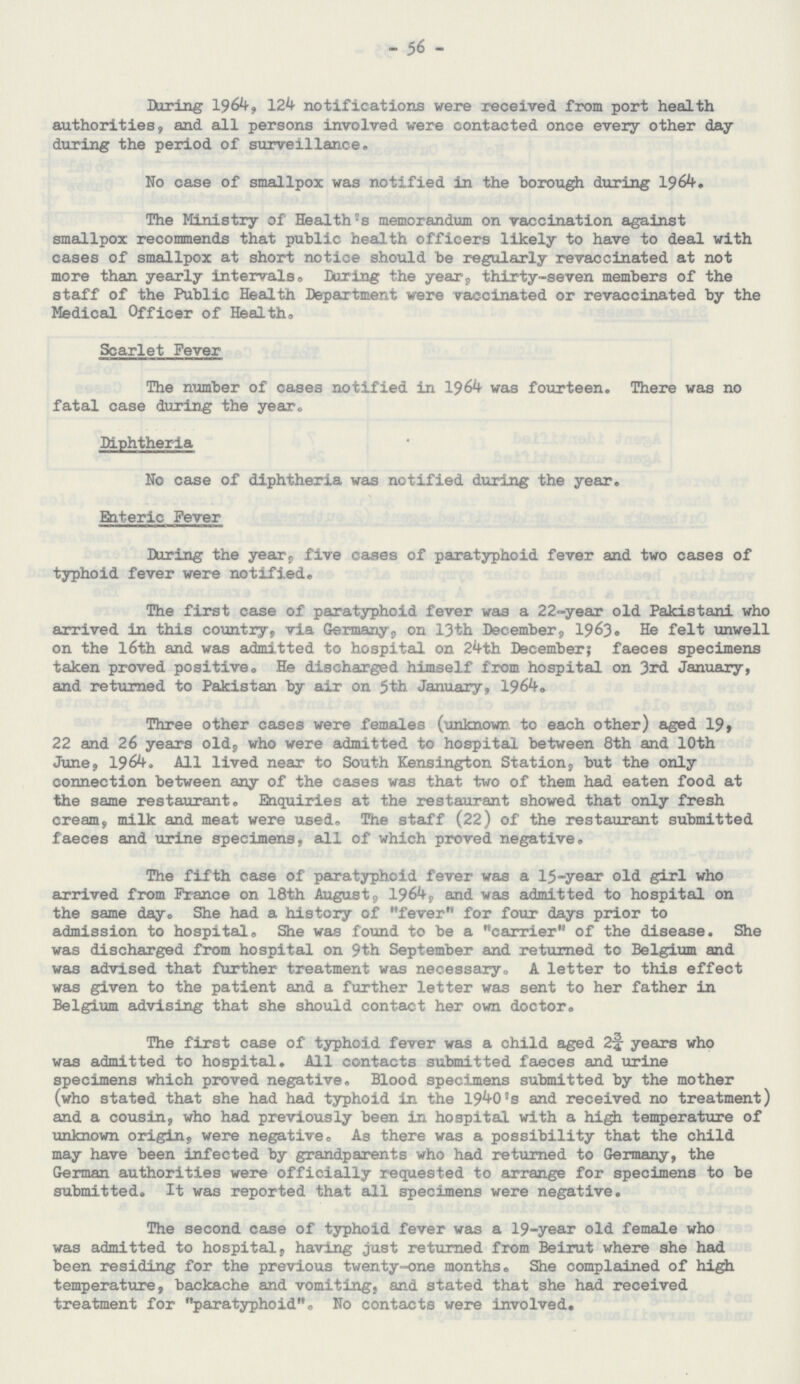 56 During 1964, 124 notifications were received from port health authorities, and all persons involved were contacted once every other day during the period of surveillance. No case of smallpox was notified in the borough during 1964. The Ministry of Health's memorandum on vaccination against smallpox recommends that public health officers likely to have to deal with cases of smallpox at short notice should be regularly revaccinated at not more than yearly intervals. During the year, thirty-seven members of the staff of the Public Health Department were vaccinated or revaccinated by the Medical Officer of Health. Scarlet Fever The number of cases notified in 1964 was fourteen. There was no fatal case during the year. Diphtheria No case of diphtheria was notified during the year. Enteric Fever During the year, five cases of paratyphoid fever and two cases of typhoid fever were notified. The first case of paratyphoid fever was a 22-year old Pakistani who arrived in this country, via Germany, on 13th December, 1963. He felt unwell on the l6th and was admitted to hospital on 24th December; faeces specimens taken proved positive. He discharged himself from hospital on 3rd January, and returned to Pakistan by air on 5th January, 1964. Three other cases were females (unknown, to each other) aged 19, 22 and 26 years old, who were admitted to hospital between 8th and 10th June, 1964. All lived near to South Kensington Station, but the only connection between any of the cases was that two of them had eaten food at the same restaurant. Enquiries at the restaurant showed that only fresh cream, milk and meat were used. The staff (22) of the restaurant submitted faeces and urine specimens, all of which proved negative. The fifth case of paratyphoid fever was a 15-year old girl who arrived from France on 18th Augusts, 1964, and was admitted to hospital on the same day. She had a history of fever for four days prior to admission to hospital. She was found to be a carrier of the disease. She was discharged from hospital on 9th September and returned to Belgium and was advised that further treatment was necessary,, A letter to this effect was given to the patient and a further letter was sent to her father in Belgium advising that she should contact her own doctor. The first case of typhoid fever was a child aged 2¾ years who was admitted to hospital. All contacts submitted faeces and urine specimens which proved negative. Blood specimens submitted by the mother (who stated that she had had typhoid in the 1940's and received no treatment) and a cousin, who had previously been in hospital with a high temperature of unknown origin, were negative. As there was a possibility that the child may have been infected by grandparents who had returned to Germany, the German authorities were officially requested to arrange for specimens to be submitted. It was reported that all specimens were negative. The second case of typhoid fever was a 19-year old female who was admitted to hospital, having just returned from Beirut where she had been residing for the previous twenty-one months. She complained of high temperature, backache and vomiting, and stated that she had received treatment for paratyphoid. No contacts were involved.