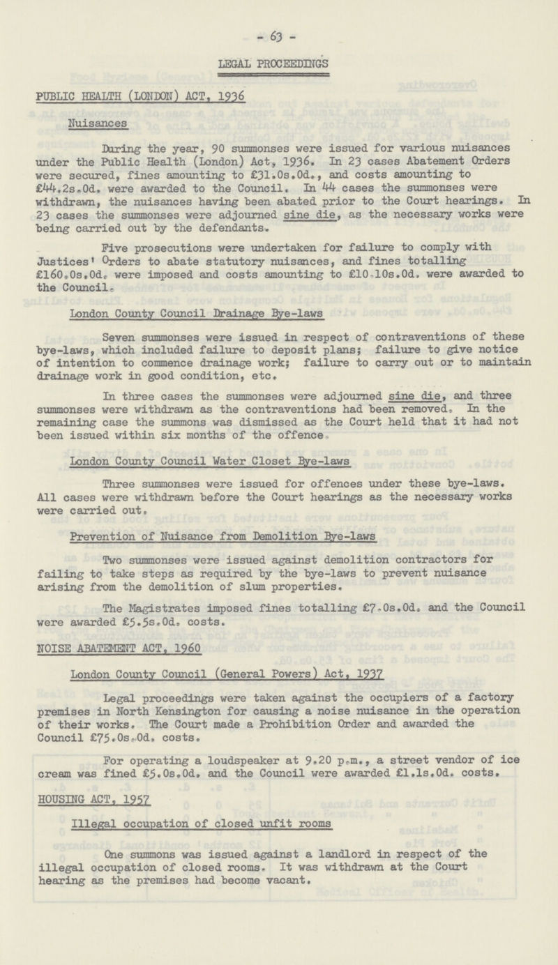 - 63 - LEGAL PROCEEDINGS PUBLIC HEALTH (LONDON) ACT. 1936 Nuisances During the year, 90 summonses were issued for various nuisances under the Public Health (London) Act, 1936. In 23 cases Abatement Orders were secured, fines amounting to £31.0s.0d., and costs amounting to £44.2s. 0d. were awarded to the Council. In 44 cases the summonses were withdrawn, the nuisances having been abated prior to the Court hearings. In 23 cases the summonses were adjourned sine die, as the necessary works were being carried out by the defendants. Five prosecutions were undertaken for failure to comply with Justices' Orders to abate statutory nuisances, and fines totalling £l60.0s.0d. were imposed and costs amounting to £10.10s.0d. were awarded to the Council. London County Council Drainage Bye-laws Seven summonses were issued in respect of contraventions of these bye-laws, which included failure to deposit plans; failure to give notice of intention to commence drainage work; failure to carry out or to maintain drainage work in good condition, etc. In three cases the summonses were adjourned sine die, and three summonses were withdrawn as the contraventions had been removed, In the remaining case the summons was dismissed as the Court held that it had not been issued within six months of the offence* London County Council Water Closet Bye-laws Three summonses were issued for offences under these bye-laws. All cases were withdrawn before the Court hearings as the necessary works were carried out. Prevention of Nuisance from Demolition Bye-laws Two summonses were issued against demolition contractors for failing to take steps as required by the bye-laws to prevent nuisance arising from the demolition of slum properties. The Magistrates imposed fines totalling £7.0s.0d. and the Council were awarded £5.5s.0d. costs. NOISE ABATEMENT ACT. I960 London County Council (General Powers) Act. 1937 Legal proceedings were taken against the occupiers of a factory premises in North Kensington for causing a noise nuisance in the operation of their works. The Court made a Prohibition Order and awarded the Council £75.0s.0d. costs. For operating a loudspeaker at 9.20 p.m., a street vendor of ice cream was fined £5.0s.0d. and the Council were awarded £l.ls.0d. costs. HOUSING ACT, 1957 Illegal occupation of closed unfit rooms One summons was issued against a landlord in respect of the illegal occupation of closed rooms. It was withdrawn at the Court hearing as the premises had become vacant.
