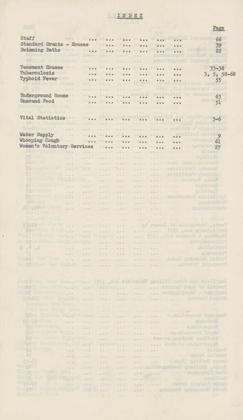 INDEX Page Staff 66 Standard Grants - Houses 39 Swimming Baths 22 Tenement Houses 33-38 Tuberculosis 3,5,58-60 Typhoid Fever 55 Underground Rooms 63 Unsound Food 51 Vital Statistics 3-6 Water Supply 9 Whooping Cough 61 Women's Voluntary Services 27