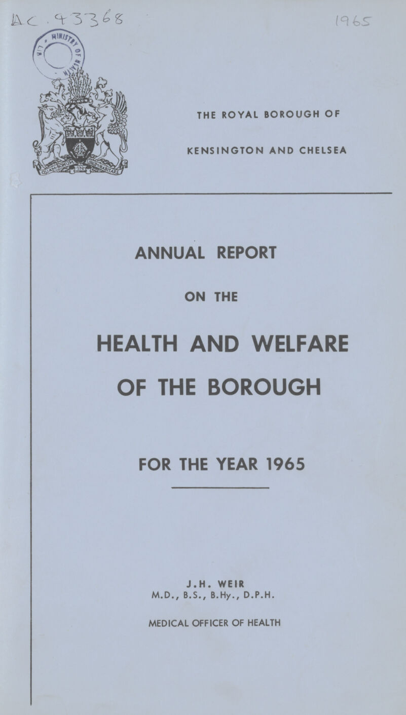 AC 93368 1965 THE ROYAL BOROUGH OF KENSINGTON AND CHELSEA ANNUAL REPORT ON THE HEALTH AND WELFARE OF THE BOROUGH FOR THE YEAR 1965 J.H. WEIR M.D., B.S., B.Hy., D.P.H. MEDICAL OFFICER OF HEALTH