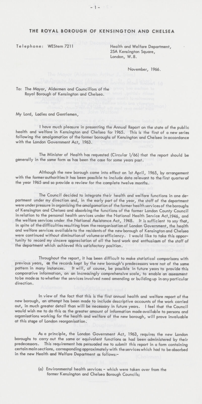 1 THE ROYAL BOROUGH OF KENSINGTON AND CHELSEA Telephone: WEStern 7211 Health and Welfare Department, 25A Kensington Square, London, W.8. November, 1966. To: The Mayor, Aldermen and Councillors of the Royal Borough of Kensington and Chelsea. My Lord, Ladies and Gentlemen, I have much pleasure in presenting the Annual Report on the state of the public health and welfare in Kensington and Chelsea for 1965. This is the first of a new series following the amalgamation of the former boroughs of Kensington and Chelsea in accordance with the London Government Act, 1963. The Minister of Health has requested (Circular 1/66) that the report should be generally in the same form as has been the case for some years past. Although the new borough came into effect on 1st April, 1965, by arrangement with the former authorities it has been possible to include data relevant to the first quarterof the year 1965 and so provide a review for the complete twelve months. The Council decided to integrate their health and welfare functions in one department under my direction and, in the early part of the year, the staff of the department were underpressure in organising the amalgamation of the former health services of the boroughs of Kensington and Chelsea and absorbing the functions of the former London County Council in relation to the personal health services under the National Health Service Act,1946, and the welfare services under the National Assistance Act, 1948. It is sufficient to say that, in spite of the difficulties resulting from the reorganisation of London Government, the health and welfare services available to the residents of the new borough of Kensington and Chelsea were continued without diminution of volume or efficiency. I would like to take this opportunity to record my sincere appreciation of all the hard work and enthusiasm of the staff of the department which achieved this satisfactory position. Throughout the report, it has been difficult to make statistical comparisons with previous years, as the records kept by the new borough's predecessors were not of the same pattern in many instances. It will, of course, be possible in future years to provide this comparative information, on an increasingly comprehensive scale, to enable an assessment to be made as to whether the services involved need amending or building up in any particular direction. In view of the fact that this is the first annual health and welfare report of the new borough, an attempt has been made to include descriptive accounts of the work carried out, in much greater detail than will be necessary in future years. I feel that the Council would wish me to do this as the greater amount of information made available to persons and organisations working for the health and welfare of the new borough, will prove invaluable at this stage of London reorganisation. As a principle, the London Government Act, 1963, requires the new London boroughs to carry out the same or equivalent functions as had been administered by their predecessors. This requirement has persuaded me to submit this report in a form containing certain main sections, corresponding approximately with the services which had to be absorbed in the new Health and Welfare Department as follows:- (a) Environmental health services - which were taken over from the former Kensington and Chelsea Borough Councils;