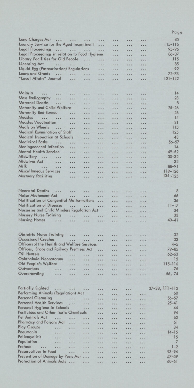 Page Land Charges Act 85 Laundry Service for the Aged Incontinent 115-116 Legal Proceedings 95-96 Legal Proceedings in relation to Food Hygiene 86-87 Library Facilities for Old People 115 Licensing Act 85 Liquid Egg (Pasteurisation) Regulations 92 Loans and Grants 72-73 Local Affairs Journal 121-122 Malaria 14 Mass Radiography 23 Maternal Deaths 8 Maternity and Child Welfare 25-26 Maternity Bed Bureau 26 Measles 14 Measles Vaccination 21 Meals on Wheels 115 Medical Examination of Staff 125 Medical Inspection at Schools 43 Medicinal Baths 56-57 Meningococcal Infection 14 Mental Health Service 49-52 Midwifery 30-32 Midwives Act 32 Milk 88-91 Miscellaneous Services 119-126 Mortuary facilities 24-125 Neonatal Deaths 8 Noise Abatement Act 66 Notification of Congenital Malformations 36 Notification of Diseases 11-17 Nurseries and Child Minders Regulation Act 34 Nursery Nurse Training 33 Nursing Homes 40-41 Obstetric Nurse Training 32 Occasional Creches 33 Officers of the Health and Welfare Services 4-5 Offices, Shops and Railway Premises Act 79-85 OiI Heaters 62-63 Ophthalmia Neonatorum 15 Old People's Welfare 115-116 Outworkers 76 Overcrowding 56, 74 Partially Sighted 37-38, 111-112 Performing Animals (Regulation) Act 60 Personal Cleansing 56-57 Personal Health Services 25-41 Personal Hygiene in Schools 44 Pesticides and Other Toxic Chemicals 94 Pet Animals Act 62 Pharmacy and Poisons Act 61 Play Groups 34 Pneumonia 14-15 Poliomyelitis 15 Population 7 Preface 1-2 Preservatives in Food 93-94 Prevention of Damage by Pests Act 57-59 Protection of Animals Acts 60-61