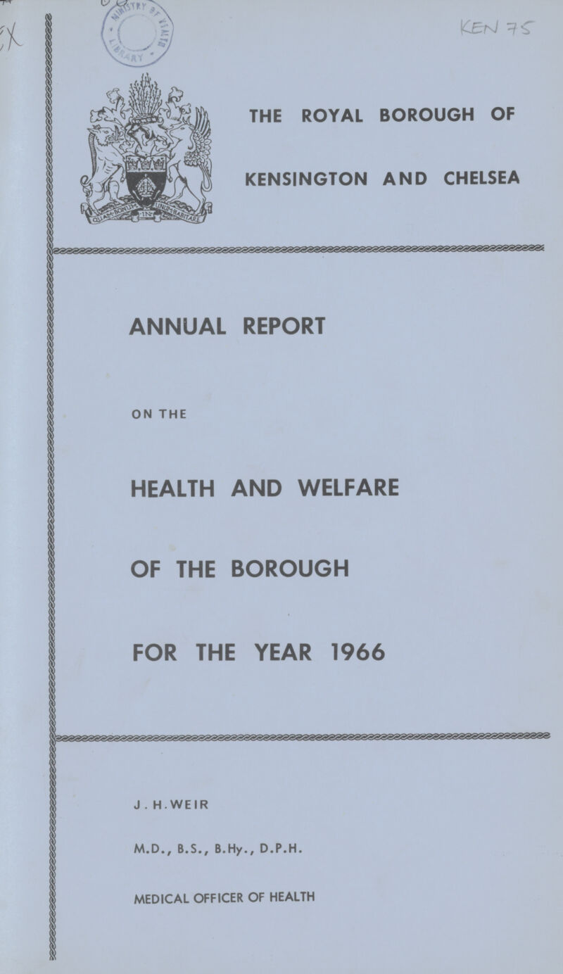 Ken 75 THE ROYAL BOROUGH OF KENSINGTON AND CHELSEA ANNUAL REPORT ON THE HEALTH AND WELFARE OF THE BOROUGH FOR THE YEAR 1966 J . H. WEIR M.D., B.S., B.Hy., D.P.H. MEDICAL OFFICER OF HEALTH