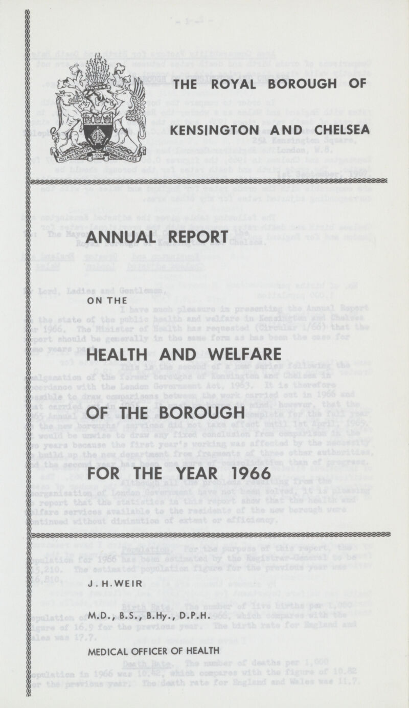 THE ROYAL BOROUGH OF KENSINGTON AND CHELSEA ANNUAL REPORT ON THE HEALTH AND WELFARE OF THE BOROUGH FOR THE YEAR 1966 J . H.WEIR M.D., B.S., B.Hy., D.P.H. MEDICAL OFFICER OF HEALTH