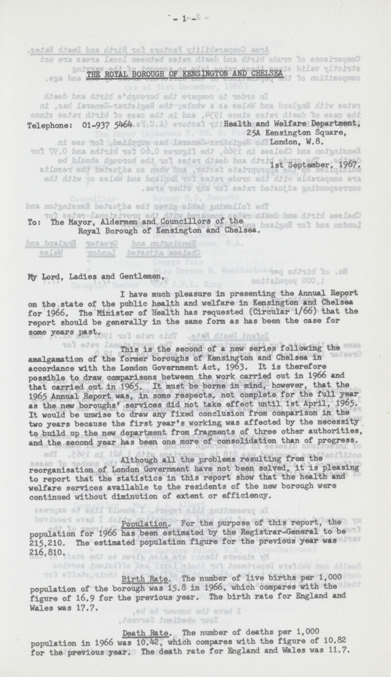 - 1 - THE ROYAL BOROUGH OF KENSINGTON AND CHELSEA Telephone: 01-937 5464 Health and Welfare Department, 25A Kensington Square, London, W.8. 1st September, 1967. To: The Mayor, Aldermen and Councillors of the Royal Borough of Kensington and Chelsea. My Lord, Ladies and Gentlemen, I have much pleasure in presenting the Annual Report on the state of the public health and welfare in Kensington and Chelsea for 1966. The Minister of Health has requested (Circular 1/66) that the report should be generally in the same form as has been the case for some years past. This is the second of a new series following the amalgamation of the former boroughs of Kensington and Chelsea in accordance with the London Government Act, 1963. It is therefore possible to draw comparisons between the work carried out in 1966 and that carried out in 1965. It must be borne in mind, however, that the 1965 Annual Report was, in some respects, not complete for the full year as the new boroughs' services did not take effect until 1st April, 1965. It would be unwise to draw any fixed conclusion from comparison in the two years because the first year's working was affected by the necessity to build up the new department from fragments of three other authorities, and the second year has been one more of consolidation than of progress. Although all the problems resulting from the reorganisation of London Government have not been solved, it is pleasing to report that the statistics in this report show that the health and welfare services available to the residents of the new borough were continued without diminution of extent or efficiency. Population. For the purpose of this report, the population for 1966 has been estimated by the Registrar-General to be 215,210. The estimated population figure for the previous year was 216,810. Birth Rate. The number of live births per 1,000 population of the borough was 15.8 in 1966, which compares with the figure of 16.9 for the previous year. The birth rate for England and Wales was 17.7. Death Rate. The number of deaths per 1,000 population in 1966 was 10.42, which compares with the figure of 10.82 for the previous year. The death rate for England and Wales was 11.7.