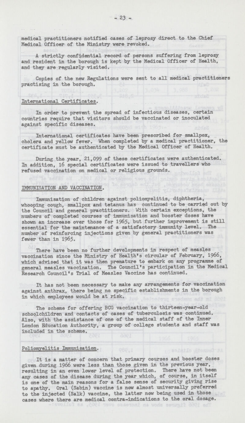 -23- medical practitioners notified cases of leprosy direct to the Chief Medical Officer of the Ministry were revoked. A strictly confidential record of persons suffering from leprosy and resident in the borough is kept by the Medical Officer of Health, and they are regularly visited. Copies of the new Regulations were sent to all medical practitioners practising in the borough. International Certificates. In order to prevent the spread of infectious diseases, certain countries require that visitors should be vaccinated or inoculated against specific diseases. International certificates have been prescribed for smallpox, cholera and yellow fever. When completed by a medical practitioner, the certificate must be authenticated by the Medical Officer of Health. During the year, 21,099 of these certificates were authenticated. In addition, 16 special certificates were issued to travellers who refused vaccination on medical or religious grounds. IMMUNISATION AND VACCINATION. Immunisation of children against poliomyelitis, diphtheria, whooping cough, smallpox and tetanus has continued to be carried out by the Council and general practitioners. With certain exceptions, the numbers of completed courses of immunisation and booster doses have shown an increase over those for 1965, but further improvement is still essential for the maintenance of a satisfactory immunity level. The number of reinforcing injections given by general practitioners was fewer than in 1965. There have been no further developments in respect of measles vaccination since the Ministry of Health's circular of February, 1966, which advised that it was then premature to embark on any programme of general measles vaccination. The Council's participation in the Medical Research Council's Trial of Measles Vaccine has continued. It has not been necessary to make any arrangements for vaccination against anthrax, there being no specific establishments in the borough in which employees would be at risk. The scheme for offering BCG vaccination to thirteen-year-old schoolchildren and contacts of cases of tuberculosis was continued. Also, with the assistance of one of the medical staff of the Inner London Education Authority, a group of college students and staff was included in the scheme. Poliomyelitis Immunisation. It is a matter of concern that primary courses and booster doses given during 1966 were less than those given in the previous year, resulting in an even lower level of protection. There have not been any cases of the disease during the year which, of course, in itself is one of the main reasons for a false sense of security giving rise to apathy. Oral (Sabin) vaccine is now almost universally preferred to the injected (Salk) vaccine, the latter now being used in those cases where there are medical contra-indications to the oral dosage.