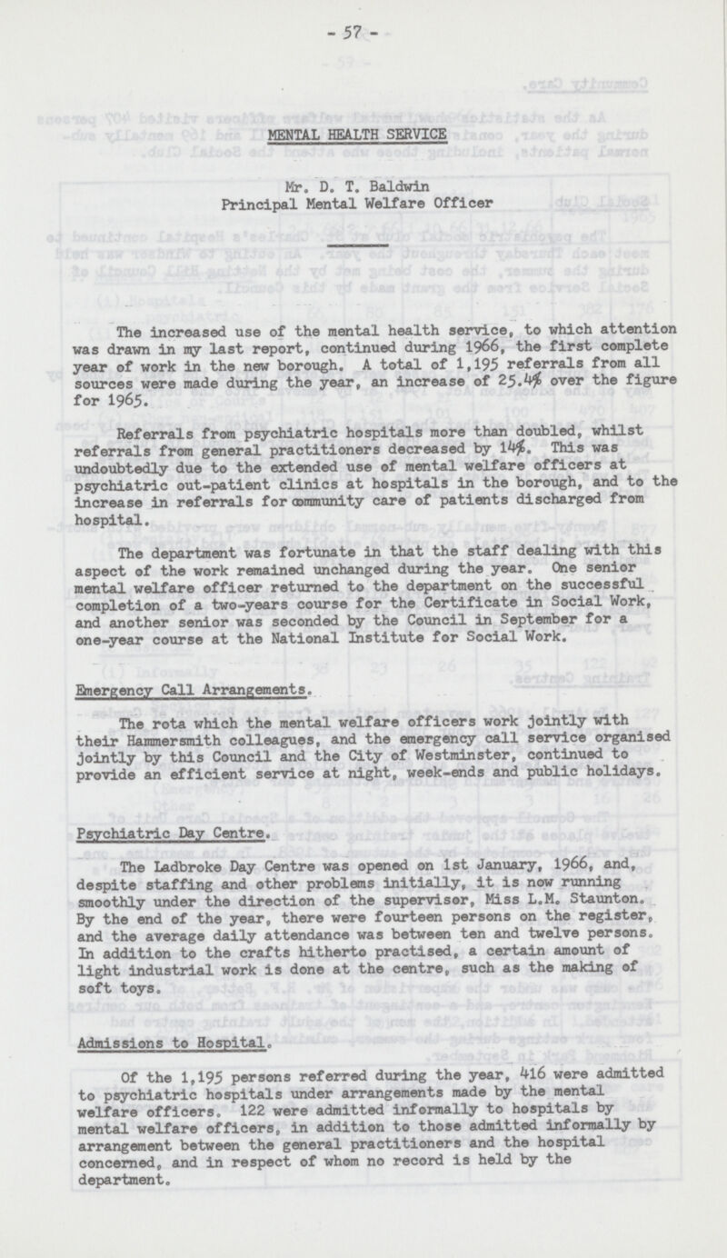 - 57 - MENTAL HEALTH SERVICE Mr. D. T. Baldwin Principal Mental Welfare Officer The increased use of the mental health service, to which attention was drawn in my last report, continued during 1966, the first complete year of work in the new borough. A total of 1,195 referrals from all sources were made during the year, an increase of 25.4% over the figure for I965. Referrals from psychiatric hospitals more than doubled, whilst referrals from general practitioners decreased by 14%. This was undoubtedly due to the extended use of mental welfare officers at psychiatric out-patient clinics at hospitals in the borough, and to the increase in referrals for community care of patients discharged from hospital. The department was fortunate in that the staff dealing with this aspect of the work remained unchanged during the year. One senior mental welfare officer returned to the department on the successful completion of a two-years course for the Certificate in Social Work, and another senior was seconded by the Council in September for a one-year course at the National Institute for Social Work. Emergency Call Arrangements. The rota which the mental welfare officers work jointly with their Hammersmith colleagues, and the emergency call service organised jointly by this Council and the City of Westminster, continued to provide an efficient service at night, week-ends and public holidays. Psychiatric Day Centre. The Ladbroke Day Centre was opened on 1st January, 1966, and, despite staffing and other problems initially, it is now running smoothly under the direction of the supervisor, Miss L.M. Staunton. By the end of the year, there were fourteen persons on the register, and the average daily attendance was between ten and twelve persons. In addition to the crafts hitherto practised, a certain amount of light industrial work is done at the centre, such as the making of soft toys. Admissions to Hospital. Of the 1,195 persons referred during the year, 4l6 were admitted to psychiatric hospitals under arrangements made by the mental welfare officers. 122 were admitted informally to hospitals by mental welfare officers, in addition to those admitted informally by arrangement between the general practitioners and the hospital concerned, and in respect of whom no record is held by the department.