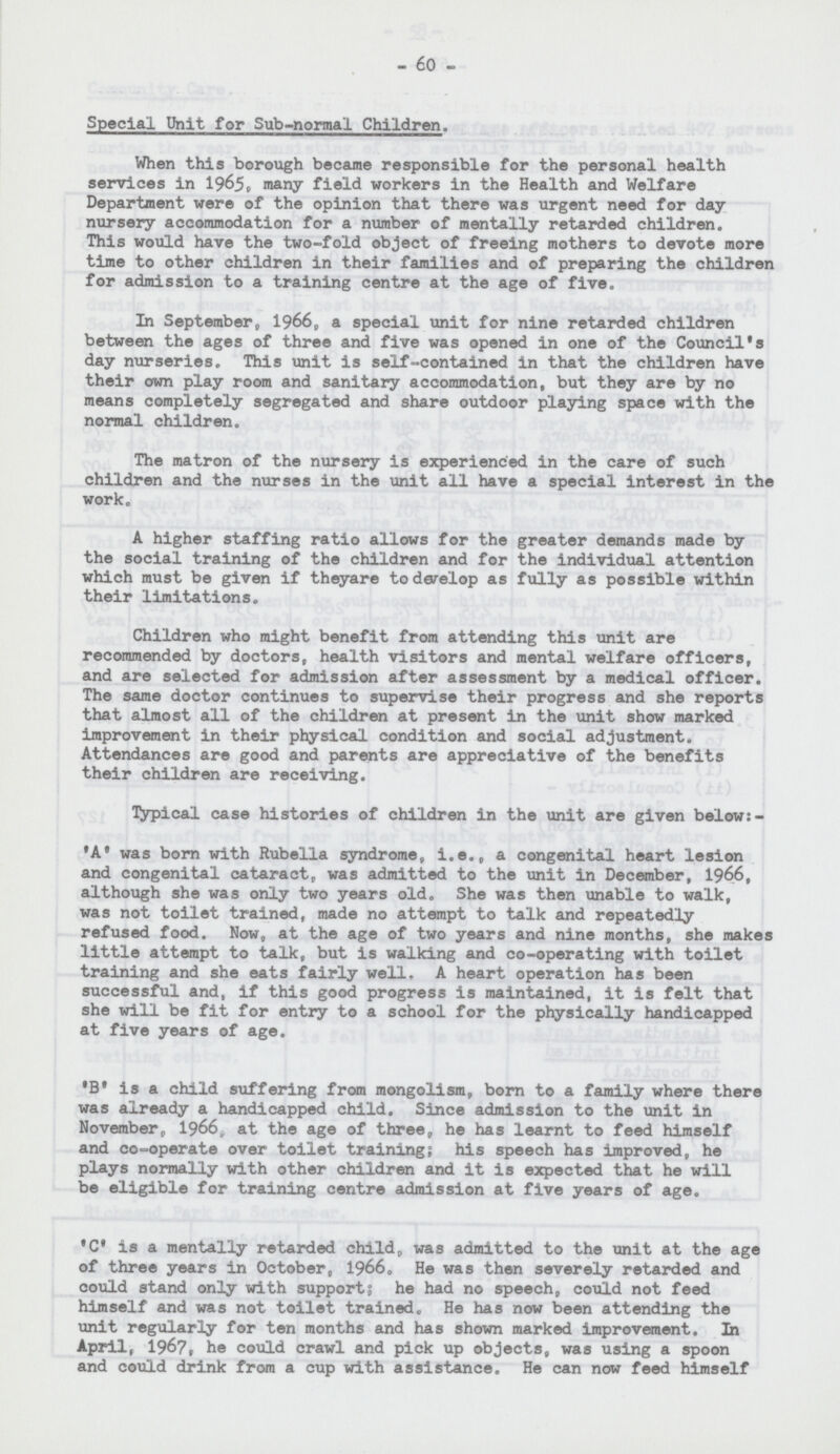 - 60 - Special Unit for Sub-normal Children. When this borough became responsible for the personal health services in 1965, many field workers in the Health and Welfare Department were of the opinion that there was urgent need for day nursery accommodation for a number of mentally retarded children. This would have the two-fold object of freeing mothers to devote more time to other children in their families and of preparing the children for admission to a training centre at the age of five. In September, 1966, a special unit for nine retarded children between the ages of three and five was opened in one of the Council's day nurseries. This unit is self-contained in that the children have their own play room and sanitary accommodation, but they are by no means completely segregated and share outdoor playing space with the normal children. The matron of the nursery is experienced in the care of such children and the nurses in the unit all have a special interest in the work. A higher staffing ratio allows for the greater demands made by the social training of the children and for the individual attention which must be given if theyare to dævlop as fully as possible within their limitations. Children who might benefit from attending this unit are recommended by doctors, health visitors and mental welfare officers, and are selected for admission after assessment by a medical officer. The same doctor continues to supervise their progress and she reports that almost all of the children at present in the unit show marked improvement in their physical condition and social adjustment. Attendances are good and parents are appreciative of the benefits their children are receiving. Typical case histories of children in the unit are given below:- 'A' was born with Rubella syndrome, i.e., a congenital heart lesion and congenital cataract, was admitted to the unit in December, 1966, although she was only two years old. She was then unable to walk, was not toilet trained, made no attempt to talk and repeatedly refused food. Now, at the age of two years and nine months, she makes little attempt to talk, but is walking and co-operating with toilet training and she eats fairly well, A heart operation has been successful and, if this good progress is maintained, it is felt that she will be fit for entry to a school for the physically handicapped at five years of age. •B. is a child suffering from mongolism, born to a family where there was already a handicapped child. Since admission to the unit in November, 1966,, at the age of three9 he has learnt to feed himself and co-operate over toilet training; his speech has improved, he plays normally with other children and it is expected that he will be eligible for training centre admission at five years of age. .C. is a mentally retarded childt, was admitted to the unit at the age of three years in October, 1966. He was then severely retarded and could stand only with supports he had no speech, could not feed himself and was not toilet trained. He has now been attending the unit regularly for ten months and has shown marked improvement. In April, 1967, he could crawl and pick up objects, was using a spoon and could drink from a cup with assistance. He can now feed himself