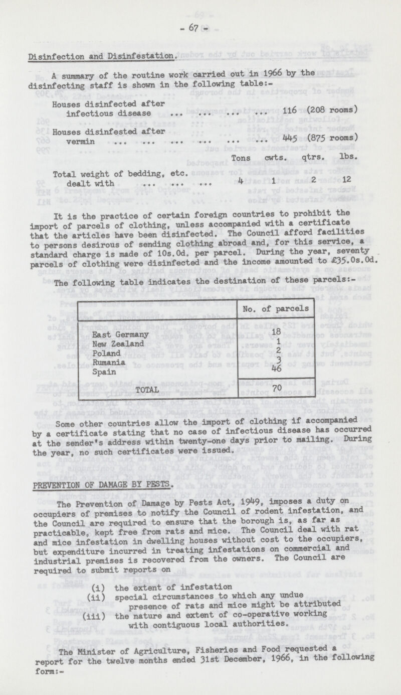 - 67 - Disinfection and Disinfestation. A summary of the routine work carried out in 1966 by the disinfecting staff is shown in the following table:- Houses disinfected after infectious disease 116 (208 rooms) Houses disinfested after vermin 445 (875 rooms) Tons cwts. qtrs. lbs. Total weight of bedding, etc. dealt with 4 1 2 12 It is the practice of certain foreign countries to prohibit the import of parcels of clothing, unless accompanied with a certificate that the articles have been disinfected. The Council afford facilities to persons desirous of sending clothing abroad and, for this service, a standard charge is made of 10s.Od. per parcel. During the year, seventy parcels of clothing were disinfected and the income amounted to £35.0s.0d. The following table indicates the destination of these parcels No. of parcels East Germany 18 New Zealand 1 Poland 2 Rumania 3 Spain 46 TOTAL 70 Some other countries allow the import of clothing if accompanied by a certificate stating that no case of infectious disease has occurred at the sender's address within twenty-one days prior to mailing. During the year, no such certificates were issued. PREVENTION OF DAMAGE BY PESTS. The Prevention of Damage by Pests Act, 1949, imposes a duty on occupiers of premises to notify the Council of rodent infestation, and the Council are required to ensure that the borough is, as far as practicable, kept free from rats and mice. The Council deal with rat and mice infestation in dwelling houses without cost to the occupiers, but expenditure incurred in treating infestations on commercial and industrial premises is recovered from the owners. The Council are required to submit reports on (i) the extent of infestation (ii) special circumstances to which any undue presence of rats and mice might be attributed (iii) the nature and extent of co-operative working with contiguous local authorities. The Minister of Agriculture, Fisheries and Food requested a report for the twelve months ended 31st December, 1966, in the following form:-
