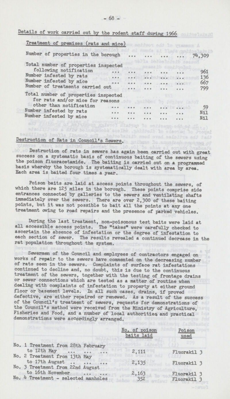 - 68 - Details of work carried out by the rodent staff during 1966 Treatment of premises (rats and mice) Number of properties in the borough 74,309 Total number of properties inspected following notification 961 Number infested by rats 136 Number infested by mice 667 Number of treatments carried out 799 Total number of properties inspected for rats and/or mice for reasons other than notification 59 Number infested by rats Nil Number infested by mice Nil Destruction of Rats in Council's Sewers. Destruction of rats in sewers has again been carried out with great success on a systematic basis of continuous baiting of the sewers using the poison fluoracetamide. The baiting is carried out on a programmed basis whereby the borough is systematically dealt with area by area. Each area is baited four times a year. Poison baits are laid at access points throughout the sewers, of which there are 125 miles in the borough. These points comprise side entrances connected by galleries to the sewers and ventilating shafts immediately over the sewers. There are over 2,300 of these baiting points, but it was not possible to bait all the points at any one treatment owing to road repairs and the presence of parked vehicles. During the last treatment, non-poisonous test baits were laid at all accessible access points. The takes'* were carefully checked to ascertain the absence of infestation or the degree of infestation to each section of sewer. The results revealed a continued decrease in the rat population throughout the system. Sewermen of the Council and employees of contractors engaged on works of repair to the sewers have commented on the decreasing number of rats seen in the sewers. Complaints of surface rat infestations continued to decline and, no doubt, this is due to the continuous treatment of the sewers, together with the testing of frontage drains or sewer connections which are tested as a matter of routine when dealing with complaints of infestation to property at either ground floor or basement levels. In all such cases, drains, if proved defective, are either repaired or renewed. As a result of the success of the Council's treatment of sewers, requests for demonstrations of the Council's method were received from the Ministry of Agriculture, Fisheries and Food, and a number of local authorities and practical demonstrations were accordingly arranged. No. of poison baits laid Poison used No. 1 Treatment from 28th February to 12th May 2,111 Fluorakil 3 No. 2 Treatment from 13th May to 17th August 2,135 Fluorakil 3 No. 3 Treatment from 22nd August to 16th November 2,163 Fluorakil 3 No. 4 Treatment - selected manholes 352 Fluorakil 3