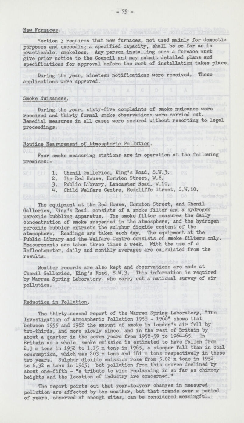 - 75 - New Furnaces. Section 3 requires that new furnaces, not used mainly for domestic purposes and exceeding a specified capacity, shall be so far as is practicable, smokeless. Any person installing such a furnace must give prior notice to the Council and may submit detailed plans and specifications for approval before the work of installation takes place. During the year, nineteen notifications were received. These applications were approved. Smoke Nuisances. During the year, sixty-five complaints of smoke nuisance were received and thirty formal smoke observations were carried out. Remedial measures in all cases were secured without resorting to legal proceedings. Routine Measurement of Atmospheric Pollution. Four smoke measuring stations are in operation at the following premi ses:- 1. Chenil Galleries, King's Road, S.W.3. 2. The Red House. Hornton Street, W.8. 3. Public Library, Lancaster Road, W.10. 4. Child Welfare Centre. Redcliffe Street, S.W.10. The equipment at the Red House, Hornton Street, and Chenil Galleries, King's Road, consists of a smoke filter and a hydrogen peroxide bubbling apparatus. The smoke filter measures the daily concentration of smoke suspended in the atmosphere, and the hydrogen peroxide bubbler extracts the sulphur dioxide content of the atmosphere. Readings are taken each day. The equipment at the Public Library and the Welfare Centre consists of smoke filters only. Measurements are taken three times a week. With the use of a Reflectoraeter, daily and monthly averages are calculated from the results. Weather records are also kept and observations are made at Chenil Galleries. King's Road, S.W.3. This information is required by Warren Spring Laboratory who carry out a national survey of air pollution. Reduction in Pollution. The thirty-second report of the Warren Spring Laboratory, The Investigation of Atmospheric Pollution 1958-1966 shows that between 1955 and 1962 the amount of smoke in London's air fell by two-thirds, and more slowly since, and in the rest of Britain by about a quarter in the seven years from 1958-59 to 1964-65. In Britain as a whole. smoke emission is estimated to have fallen from 2.3 m tons in 1952 to 1.15 m tons in 1965» a steeper fall than in coal consumption, which was 203 m tons and 181 m tons respectively in these two years. Sulphur dioxide emission rose from 5.02 m tons in 1952 to 6.32 m tons in 1965; but pollution from this source declined by about one-fifth - a tribute to wise repLanning in so far as chimney heights and the location of industry are concerned. The report points out that year-to-year changes in measured pollution are affected by the weather, but that trends over a period of years, observed at enough sites, can be considered meaningful.