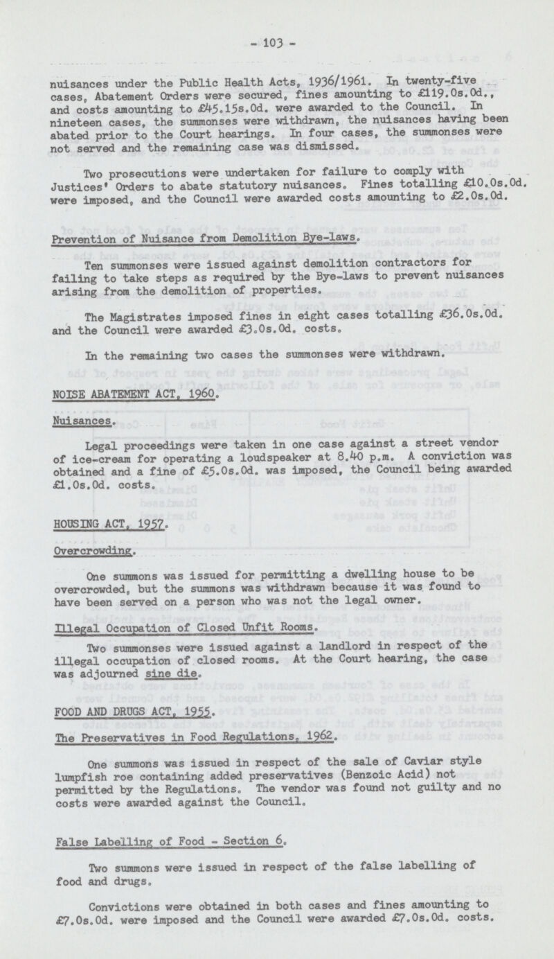 103 nuisances under the Public Health Acts, 1936/1961. In twenty-five cases, Abatement Orders were secured, fines amounting to £ll9.0s.0d., and costs amounting to £45.15s.0d. were awarded to the Council. In nineteen cases, the summonses were withdrawn, the nuisances having been abated prior to the Court hearings. In four cases, the summonses were not served and the remaining case was dismissed. Two prosecutions were undertaken for failure to comply with Justices* Orders to abate statutory nuisances. Fines totalling £10.0s.0d, were imposed, and the Council were awarded costs amounting to £2.0s.0d. Prevention of Nuisance from Demolition Bye-laws. Ten summonses were issued against demolition contractors for failing to take steps as required by the Bye-laws to prevent nuisances arising from the demolition of properties. The Magistrates imposed fines in eight cases totalling £36.0s.0d. and the Council were awarded £3.0s.0d. costs. In the remaining two cases the summonses were withdrawn. NOISE ABATEMENT ACT, 1960. Nuisances. Legal proceedings were taken in one case against a street vendor of ice-cream for operating a loudspeaker at 8.40 p.m. A conviction was obtained and a fine of £5.0s.0d. was imposed, the Council being awarded £1.0s.0d. costs. HOUSING ACT, 1957. Overcrowding. One summons was issued for permitting a dwelling house to be overcrowded, but the summons was withdrawn because it was found to have been served on a person who was not the legal owner. Illegal Occupation of Closed Unfit Rooms. Two summonses were issued against a landlord in respect of the illegal occupation of closed rooms. At the Court hearing, the case was adjourned sine die. FOOD AND DRUGS ACT, 1955. The Preservatives in Food Regulations, 1962. One summons was issued in respect of the sale of Caviar style lumpfish roe containing added preservatives (Benzoic Acid) not permitted by the Regulations. The vendor was found not guilty and no costs were awarded against the Council. False Labelling of Food - Section 6. Two summons were issued in respect of the false labelling of food and drugs. Convictions were obtained in both cases and fines amounting to £7.0s.0d. were imposed and the Council were awarded £7.0s.0d. costs.