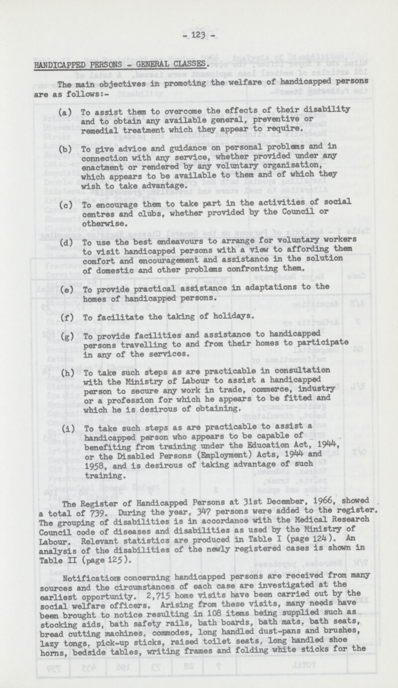 123 HANDICAPPED PERSONS - GENERAL CLASSES. The main objectives in promoting the welfare of handicapped persons are as follows:- (a) To assist them to overcome the effects of their disability and to obtain any available general, preventive or remedial treatment which they appear to require. (b) To give advice and guidance on personal problems and in connection with any service, whether provided under any enactment or rendered by any voluntary organisation, which appears to be available to them and of which they wish to take advantage. (c) To encourage than to take part in the activities of social centres and clubs, whether provided by the Council or otherwise. (d) To use the best endeavours to arrange for voluntary workers to visit handicapped persons with a view to affording them comfort and encouragement and assistance in the solution of domestic and other problems confronting them. (e) To provide practical assistance in adaptations to the homes of handicapped persons. (f) To facilitate the taking of holidays. (g) To provide facilities and assistance to handicapped persons travelling to and from their homes to participate in any of the services. (h) To take such steps as are practicable in consultation with the Ministry of Labour to assist a handicapped person to secure any work in trade, commerce, industry or a profession for which he appears to be fitted and which he is desirous of obtaining, (i) To take such steps as are practicable to assist a handicapped person who appears to be capable of benefiting from training under the Education Act, 1944, or the Disabled Persons (Employment) Acts, 1944 and 1958, and is desirous of taking advantage of such training. The Register of Handicapped Persons at 31st December, 1966, showed a total of 739. During the year, 347 persons were added to the register. The grouping of disabilities is in accordance with the Medical Research Council code of diseases and disabilities as used by the Ministry of Labour. Relevant statistics are produced in Table I (page 124). An analysis of the disabilities of the newly registered cases is shown in Table II (page 125). Notification concerning handicapped persons are received from many sources and the circumstances of each case are investigated at the earliest opportunity. 2,715 home visits have been carried out by the social welfare officers. Arising from these visits, many needs have been brought to notice resulting in 108 items being supplied such as stocking aids, bath safety rails, bath boards, bath mats, bath seats, bread cutting machines, commodes, long handled dust-pans and brushes, lazy tongs, pick-up sticks, raised toilet seats, long handled shoe horns, bedside tables, writing frames and folding white sticks for the