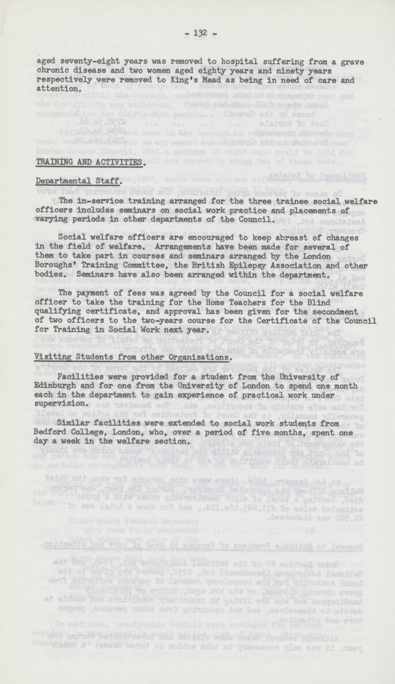 132 aged seventy-eight years was removed to hospital suffering from a grave chronic disease and two women aged eighty years and ninety years respectively were removed to King's Mead as being in need of care and attention. TRAINING AND ACTIVITIES. Departmental Staff. The in-service training arranged for the three trainee social welfare officers includes seminars on social work practice and placements of varying periods in other departments of the Council. Social welfare officers are encouraged to keep abreast of changes in the field of welfare. Arrangements have been made for several of them to take part in courses and seminars arranged by the London Boroughs' Training Committee, the British Epilepsy Association and other bodies. Seminars have also been arranged within the department. The payment of fees was agreed by the Council for a social welfare officer to take the training for the Home Teachers for the Blind qualifying certificate, and approval has been given for the secondment of two officers to the two-years course for the Certificate of the Council for Training in Social Work next year. Visiting Students from other Organisations. Facilities were provided for a student from the University of Edinburgh and for one from the University of London to spend one month each in the department to gain experience of practical work under supervision. Similar facilities were extended to social work students from Bedford College, London, who, over a period of five months, spent one day a week in the welfare section.