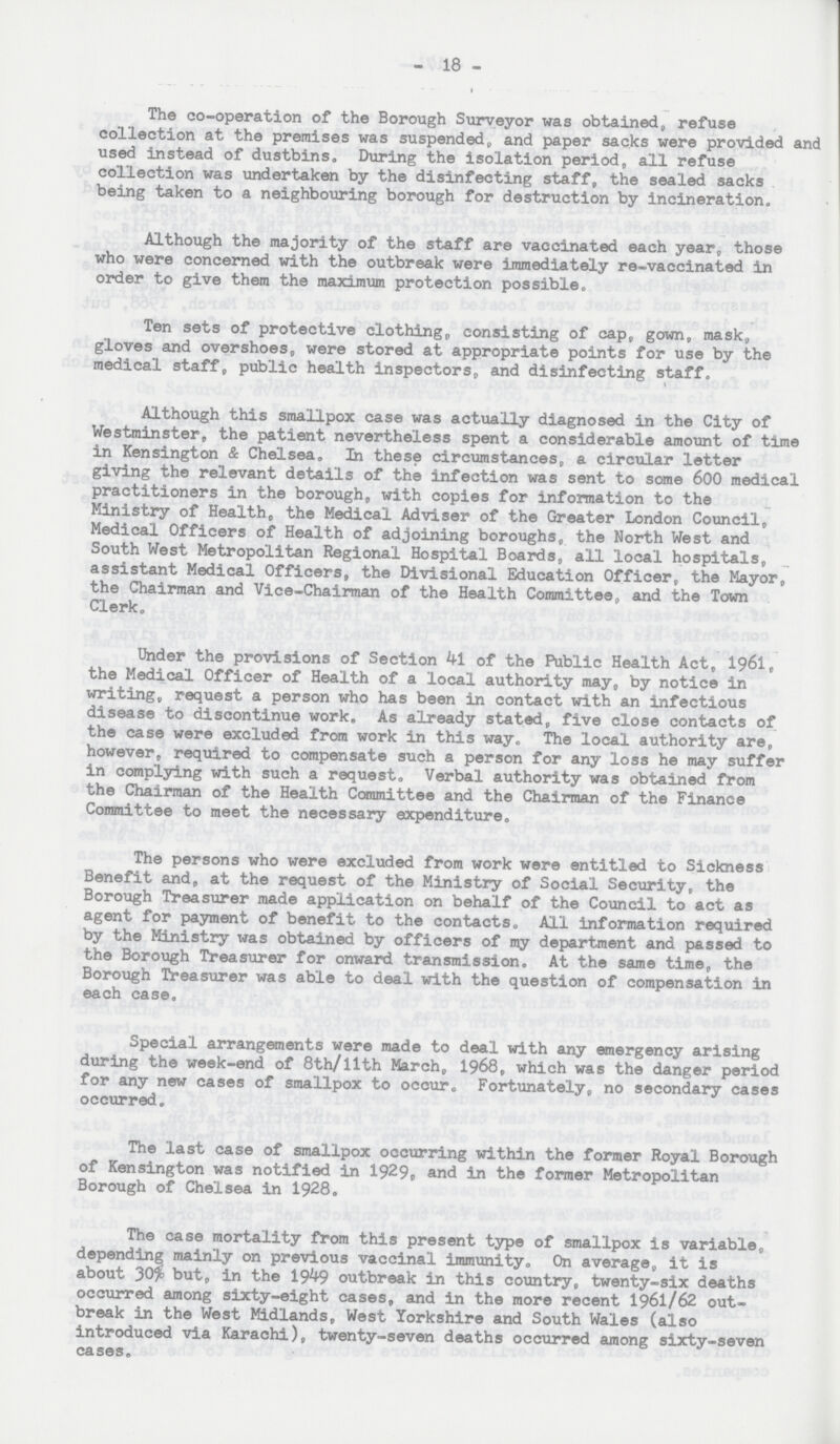 - 18 - The co-operation of the Borough Surveyor was obtained, refuse collection at the premises was suspended, and paper sacks were provided and used instead of dustbins. During the isolation period, all refuse collection was undertaken by the disinfecting staff, the sealed sacks being taken to a neighbouring borough for destruction by incineration. Although the majority of the staff are vaccinated each year, those who were concerned with the outbreak were immediately re-vaccinated in order to give them the maximum protection possible. Ten sets of protective clothing, consisting of cap, gown, mask, gloves and overshoes, were stored at appropriate points for use by the medical staff, public health inspectors, and disinfecting staff. Although this smallpox case was actually diagnosed in the City of Westminster, the patient nevertheless spent a considerable amount of time in Kensington & Chelsea. In these circumstances, a circular letter giving the relevant details of the infection was sent to some 600 medical practitioners in the borough, with copies for information to the Ministry of Health, the Medical Adviser of the Greater London Council, Medical Officers of Health of adjoining boroughs, the North West and South West Metropolitan Regional Hospital Boards, all local hospitals, assistant Medical Officers, the Divisional Education Officer, the Mayor, the Chairman and Vice-Chairman of the Health Committee, and the Town Clerk. Under the provisions of Section 41 of the Public Health Act, 1961, the Medical Officer of Health of a local authority may, by notice in writing, request a person who has been in contact with an infectious disease to discontinue work. As already stated, five close contacts of the case were excluded from work in this way. The local authority are, however, required to compensate such a person for any loss he may suffer in complying with such a request. Verbal authority was obtained from the Chairman of the Health Committee and the Chairman of the Finance Committee to meet the necessary expenditure. The persons who were excluded from work were entitled to Sickness Benefit and, at the request of the Ministry of Social Security, the Borough Treasurer made application on behalf of the Council to act as agent for payment of benefit to the contacts. All information required by the Ministry was obtained by officers of my department and passed to the Borough Treasurer for onward transmission. At the same time, the Borough Treasurer was able to deal with the question of compensation in each case. Special arrangements were made to deal with any emergency arising during the week-end of 8th/llth March, 1968, which was the danger period for any new cases of smallpox to occur. Fortunately, no secondary cases occurred. The last case of smallpox occurring within the former Royal Borough of Kensington was notified in 1929, and in the former Metropolitan Borough of Chelsea in 1928. The case mortality from this present type of smallpox is variable, depending mainly on previous vaccinal immunity. On average, it is about 30% but, in the 1949 outbreak in this country, twenty-six deaths occurred among sixty-eight cases, and in the more recent 1961/62 out break in the West Midlands, West Yorkshire and South Wales (also introduced via Karachi), twenty-seven deaths occurred among sixty-seven cases.