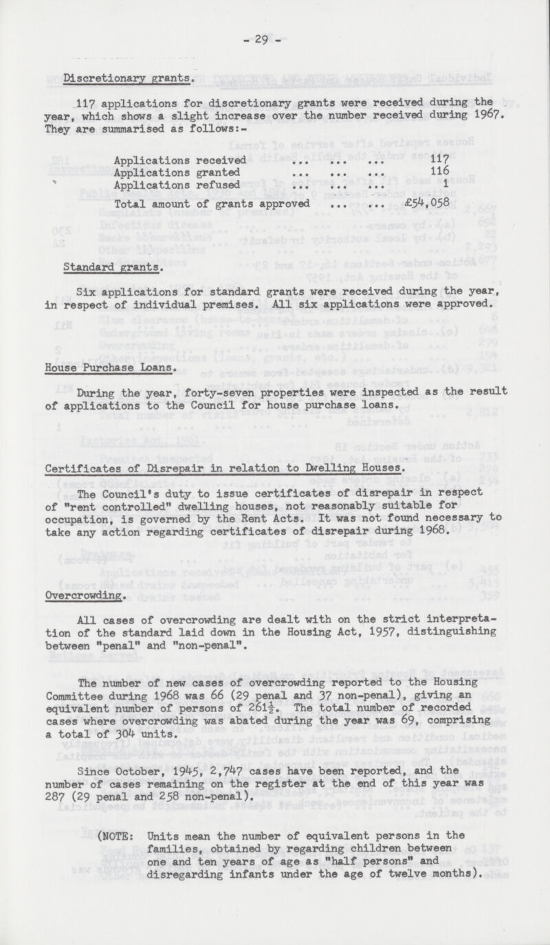 - 29 - Discretionary grants. 117 applications for discretionary grants were received during the year, which shows a slight increase over the number received during 1967. They are summarised as follows:- Applications received 117 Applications granted 116 Applications refused 1 Total amount of grants approved £54,058 Standard grants. Six applications for standard grants were received during the year, in respect of individual premises. All six applications were approved. House Purchase Loans. During the year, forty-seven properties were inspected as the result of applications to the Council for house purchase loans. Certificates of Disrepair in relation to Dwelling Houses. The Council's duty to issue certificates of disrepair in respect of rent controlled dwelling houses, not reasonably suitable for occupation, is governed by the Rent Acts. It was not found necessary to take any action regarding certificates of disrepair during 1968. Overcrowding. All cases of overcrowding are dealt with on the strict interpreta tion of the standard laid down in the Housing Act, 1957. distinguishing between penal and non-penal. The number of new cases of overcrowding reported to the Housing Committee during 1968 was 66 (29 penal and 37 non-penal), giving an equivalent number of persons of 261½. The total number of recorded cases where overcrowding was abated during the year was 69, comprising a total of 304 units. Since October, 1945, 2,747 cases have been reported, and the number of cases remaining on the register at the end of this year was 287 (29 penal and 258 non-penal). (NOTE: Units mean the number of equivalent persons in the families, obtained by regarding children between one and ten years of age as half persons and disregarding infants under the age of twelve months).