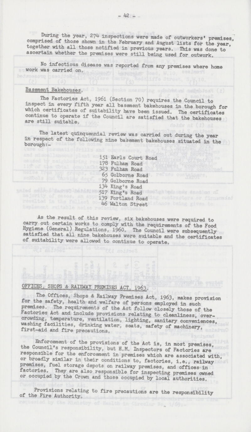 - 42 - During the year, 274 inspections were made of outworkers' premises, comprised of those shown in the February and August lists for the year, together with all those notified in previous years. This was done to ascertain whether the premises were still being used for outwork. No infectious disease was reported from any premises where home work was carried on. Basement Bakehouses. The Factories Act, 1961 (Section 70) requires the Council to inspect in every fifth year all basement bakehouses in the borough for which certificates of suitability have been issued„ The certificates continue to operate if the Council are satisfied that the bakehouses are still suitable. The latest quinquennial review was carried out during the year in respect of the following nine basement bakehouses situated in the boroughs:- 151 Earls Court Road 178 Fulham Road 323 Fulham Road 65 Golborne Road 79 Golborne Road 134 King's Road 517 King's Road 139 Portland Road 46 Walton Street As the result of this review, six bakehouses were required to carry out certain works to comply with the requirements of the Food Hygiene (General) Regulations, 1960. The Council were subsequently satisfied that all nine bakehouses were suitable and the certificates of suitability were allowed to continue to operate. OFFICES, SHOPS & RAIIWAY PREMISES ACT, 1963. The Offices, Shops & Railway Itemises Act, 1963, makes provision for the safety, health and welfare of persons employed in such premises, The requirements of the Act follow closely those of the Factories Act and include provisions relating to cleanliness, over crowdings temperature, ventilation, lighting, sanitary conveniences, washing facilities, drinking water, seats, safety of machinery, first-aid and fire precautions, Enforcement of the provisions of the Act is, in most premises, the Council's responsibility, but H.M. Inspectors of Factories are responsible for the enforcement in premises which are associated with, or broadly similar in their conditions to, factories, i.e., railway premises, fuel storage depots on railway premises, and offices in factories. They are also responsible for inspecting premises owned or occupied by the Crown and those occupied by local authorities. Provisions relating to fire precautions are the responsibility of the Fire Authority.