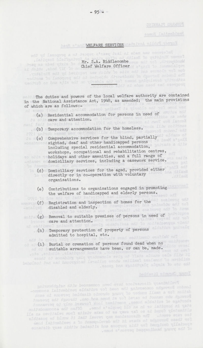 - 95 - WELFARE SERVICES Mr. S.A. Biddlecombe Chief Welfare Officer The duties and powers of the local welfare authority are contained in the National Assistance Act, 1948, as amended; the main provisions of which are as follows:- (a) Residential accommodation for persons in need of care and attention. (b) Temporary accommodation for the homeless. (c) Comprehensive services for the blind, partially sighted, deaf and other handicapped persons including special residential accommodation, workshops, occupational and rehabilitation centres, holidays and other amenities, and a full range of domiciliary services, including a casework service. (d) Domiciliary services for the aged, provided either directly or in co-operation with voluntary organisations. (e) Contributions to organisations engaged in promoting the welfare of handicapped and elderly persons. (f) Registration and inspection of homes for the disabled and elderly. (g) Removal to suitable premises of persons in need of care and attention. (h) Temporary protection of property of persons admitted to hospital, etc. (i) Burial or cremation of persons found dead when no suitable arrangements have been, or can be, made.